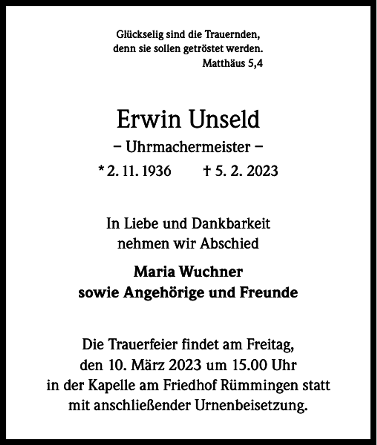 <p>Glückselig sind die Trauernden,<br />denn sie sollen getröstet werden.<br />Matthäus 5,4</p><p>Erwin Unseld<br />– Uhrmachermeister –<br />* 2. 11. 1936 † 5. 2. 2023</p><p>In Liebe und Dankbarkeit<br />nehmen wir Abschied<br />Maria Wuchner<br />sowie Angehörige und Freunde<br />Die Trauerfeier findet am Freitag,<br />den 10. März 2023 um 15.00 Uhr<br />in der Kapelle am Friedhof Rümmingen statt<br />mit anschließender Urnenbeisetzung.</p>