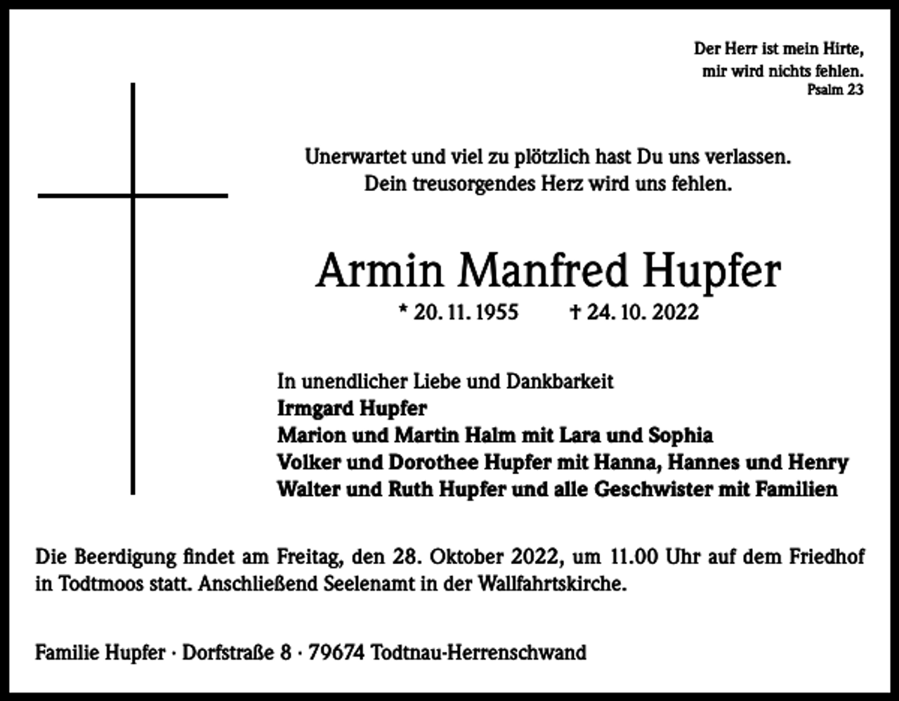 <p>Der Herr ist mein Hirte,<br />mir wird nichts fehlen.<br />Psalm 23</p><p>Unerwartet und viel zu plötzlich hast Du uns verlassen.<br />Dein treusorgendes Herz wird uns fehlen.</p><p>Armin Manfred Hupfer<br />* 20. 11. 1955</p><p>† 24. 10. 2022</p><p>In unendlicher Liebe und Dankbarkeit<br />Irmgard Hupfer<br />Marion und Martin Halm mit Lara und Sophia<br />Volker und Dorothee Hupfer mit Hanna, Hannes und Henry<br />Walter und Ruth Hupfer und alle Geschwister mit Familien<br />Die Beerdigung findet am Freitag, den 28. Oktober 2022, um 11.00 Uhr auf dem Friedhof<br />in Todtmoos statt. Anschließend Seelenamt in der Wallfahrtskirche.<br />Familie Hupfer · Dorfstraße 8 · 79674 Todtnau-Herrenschwand</p>