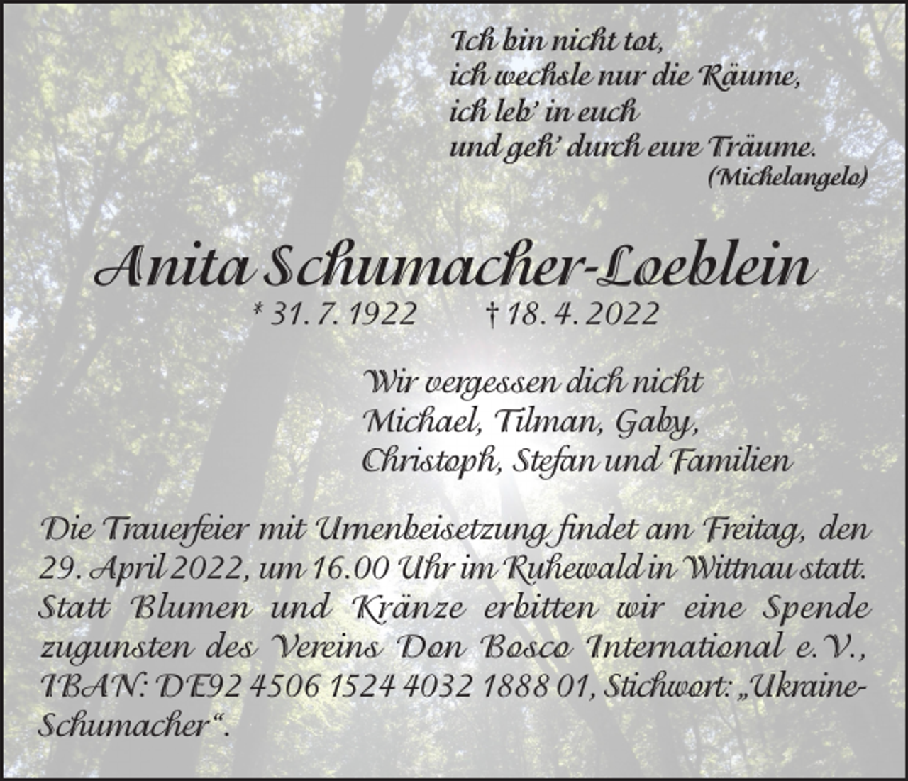 <p>Ich bin nicht tot,<br />ich wechsle nur die Räume,<br />ich leb’ in euch<br />und geh’ durch eure Träume.</p><p>(Michelangelo)</p><p>Anita Schumacher-Loeblein<br />* 31. 7. 1922</p><p>† 18. 4. 2022</p><p>Wir vergessen dich nicht<br />Michael, Tilman, Gaby,<br />Christoph, Stefan und Familien<br />Die Trauerfeier mit Urnenbeisetzung findet am Freitag, den<br />29. April 2022, um 16.00 Uhr im Ruhewald in Wittnau statt.<br />Statt Blumen und Kränze erbitten wir eine Spende<br />zugunsten des Vereins Don Bosco International e.V.,<br />IBAN: DE92 4506 152032 1888 01, Stichwort: „UkraineSchumacher“.</p>