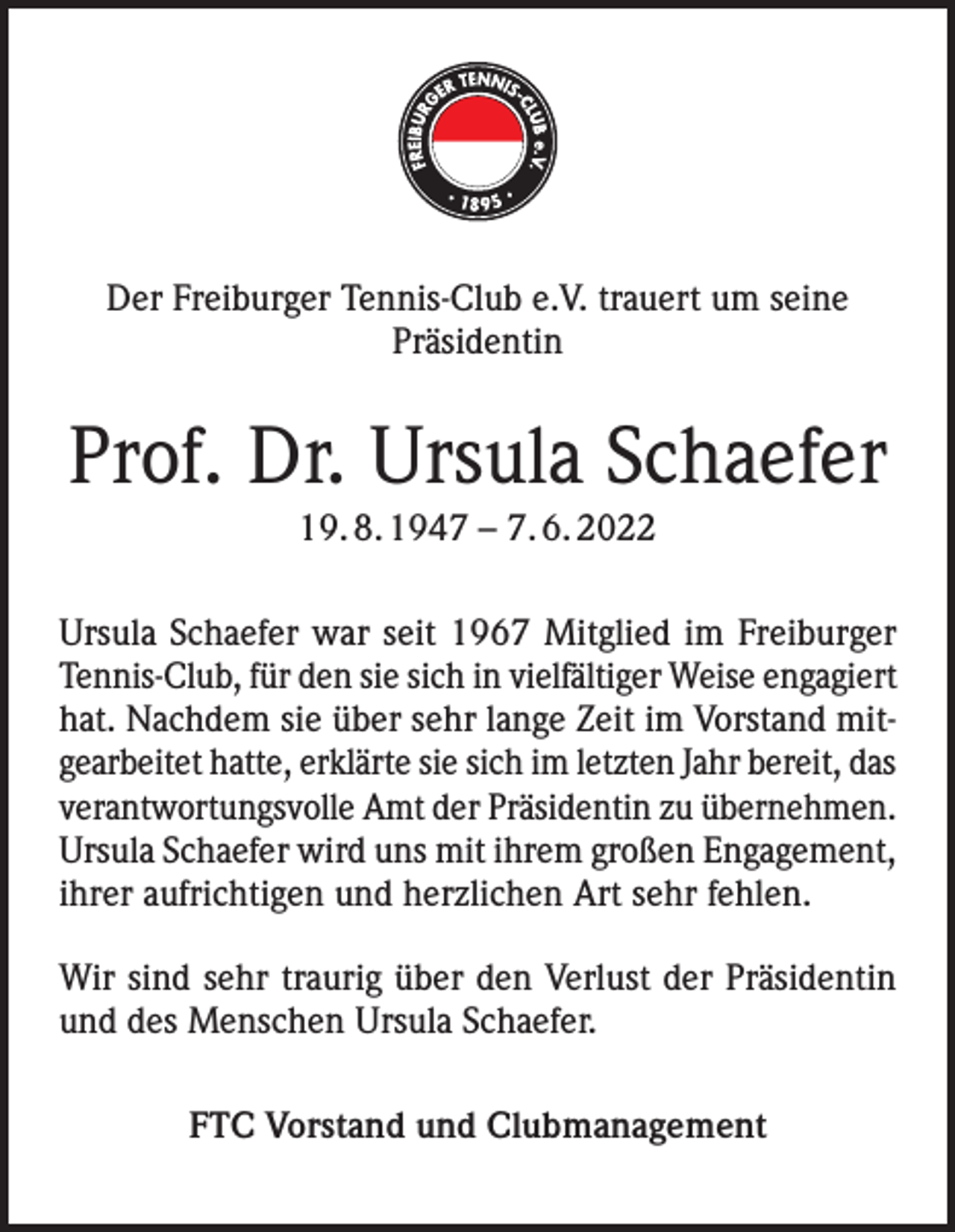 <p>Der Freiburger Tennis-Club e.V. trauert um seine<br />Präsidentin</p><p>Prof. Dr. Ursula Schaefer<br />19. 8. 1947 – 7. 6. 2022<br />Ursula Schaefer war seit 1967 Mitglied im Freiburger<br />Tennis-Club, für den sie sich in vielfältiger Weise engagiert<br />hat. Nachdem sie über sehr lange Zeit im Vorstand mitgearbeitet hatte, erklärte sie sich im letzten Jahr bereit, das<br />verantwortungsvolle Amt der Präsidentin zu übernehmen.<br />Ursula Schaefer wird uns mit ihrem großen Engagement,<br />ihrer aufrichtigen und herzlichen Art sehr fehlen.<br />Wir sind sehr traurig über den Verlust der Präsidentin<br />und des Menschen Ursula Schaefer.<br />FTC Vorstand und Clubmanagement</p>