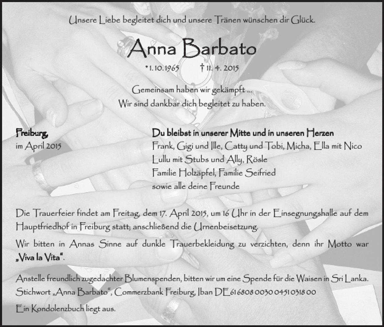 <p>Unsere Liebe begleitet dich und unsere Tränen wünschen dir Glück.</p><p>Anna Barbato<br />* 1. 10. 1965 † 11. 4. 2015</p><p>Gemeinsam haben wir gekämpft …<br />Wir sind dankbar dich begleitet zu haben.<br />Freiburg,<br />Du bleibst in unserer Mitte und in unseren Herzen<br />im April 2015<br />Frank, Gigi und Ille, Catty und Tobi, Micha, Ella mit Nico<br />Lullu mit Stubs und Ally, Rösle<br />Familie Holzäpfel, Familie Seifried<br />sowie alle deine Freunde<br />Die Trauerfeier findet am Freitag, dem 17. April 2015, um 16 Uhr in der Einsegnungshalle auf dem<br />Hauptfriedhof in Freiburg statt; anschließend die Urnenbeisetzung.<br />Wir bitten in Annas Sinne auf dunkle Trauerbekleidung zu verzichten, denn ihr Motto war<br />„Viva la Vita“.<br />Anstelle freundlich zugedachter Blumenspenden, bitten wir um eine Spende für die Waisen in Sri Lanka.<br />Stichwort „Anna Barbato“, Commerzbank Freiburg, Iban DE61 6808 003451 0318 00<br />Ein Kondolenzbuch liegt aus.</p>