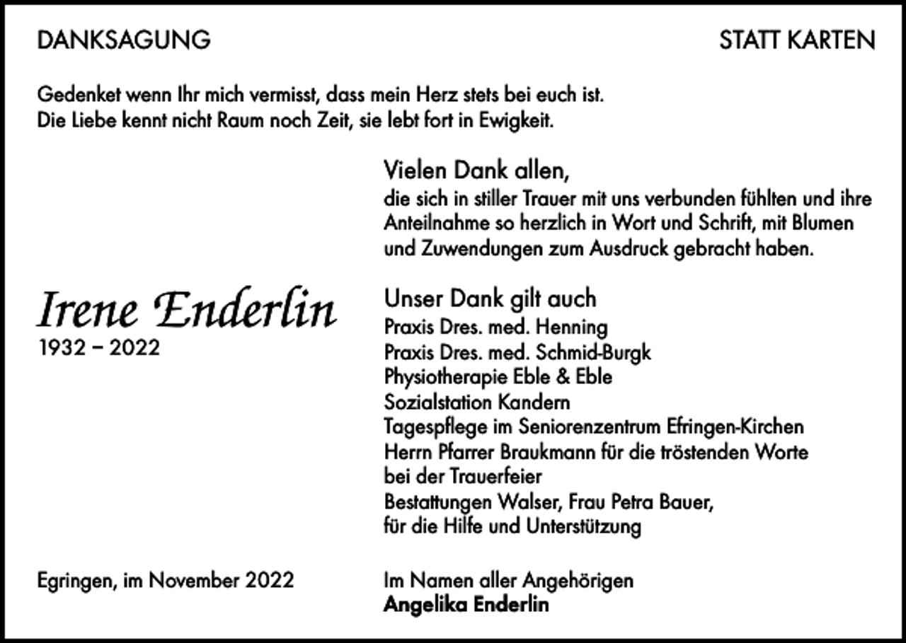 <p>DANKSAGUNG</p><p>STATT KARTEN</p><p>Gedenket wenn Ihr mich vermisst, dass mein Herz stets bei euch ist.<br />Die Liebe kennt nicht Raum noch Zeit, sie lebt fort in Ewigkeit.</p><p>Vielen Dank allen,</p><p>die sich in stiller Trauer mit uns verbunden fühlten und ihre<br />Anteilnahme so herzlich in Wort und Schrift, mit Blumen<br />und Zuwendungen zum Ausdruck gebracht haben.</p><p>Irene Enderlin<br />1932 – 2022</p><p>Unser Dank gilt auch</p><p>Praxis Dres. med. Henning<br />Praxis Dres. med. Schmid-Burgk<br />Physiotherapie Eble &amp; Eble<br />Sozialstation Kandern<br />Tagespflege im Seniorenzentrum Efringen-Kirchen<br />Herrn Pfarrer Braukmann für die tröstenden Worte<br />bei der Trauerfeier<br />Bestattungen Walser, Frau Petra Bauer,<br />für die Hilfe und Unterstützung</p><p>Egringen, im November 2022 Im Namen aller Angehörigen<br />Angelika Enderlin</p>