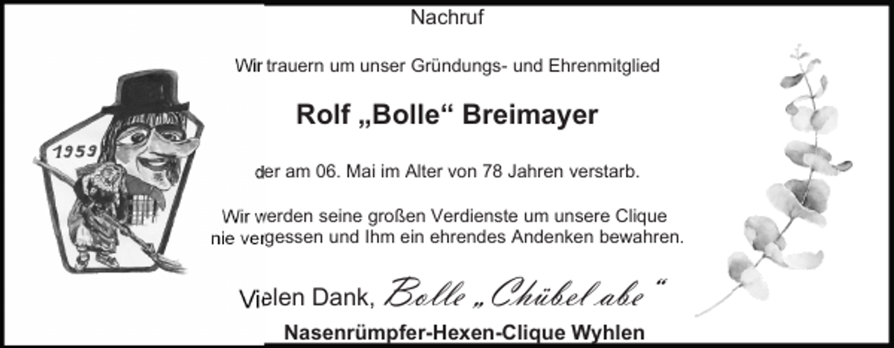<p>Nachruf<br />Wir trauern um unser Gründungs- und Ehrenmitglied</p><p>Rolf „Bolle“ Breimayer<br />der am 06. Mai im Alter von 78 Jahren verstarb.<br />Wir werden seine großen Verdienste um unsere Clique<br />nie vergessen und Ihm ein ehrendes Andenken bewahren.</p><p>Vielen Dank,</p><p>Bolle „Chübel abe“</p><p>Nasenrümpfer-Hexen-Clique Wyhlen</p>