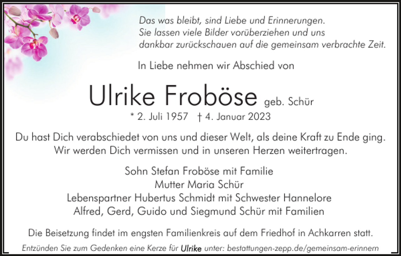 <p>Das was bleibt, sind Liebe und Erinnerungen.<br />Sie lassen viele Bilder vorüberziehen und uns<br />dankbar zurückschauen auf die gemeinsam verbrachte Zeit.</p><p>In Liebe nehmen wir Abschied von</p><p>Ulrike Froböse</p><p>geb. Schür</p><p>* 2. Juli 1957 † 4. Januar 2023</p><p>Du hast Dich verabschiedet von uns und dieser Welt, als deine Kraft zu Ende ging.<br />Wir werden Dich vermissen und in unseren Herzen weitertragen.<br />Sohn Stefan Froböse mit Familie<br />Mutter Maria Schür<br />Lebenspartner Hubertus Schmidt mit Schwester Hannelore<br />Alfred, Gerd, Guido und Siegmund Schür mit Familien<br />Die Beisetzung findet im engsten Familienkreis auf dem Friedhof in Achkarren statt.<br />Entzünden Sie zum Gedenken eine Kerze für</p><p>unter: bestattungen-zepp.de/gemeinsam-erinnern</p>