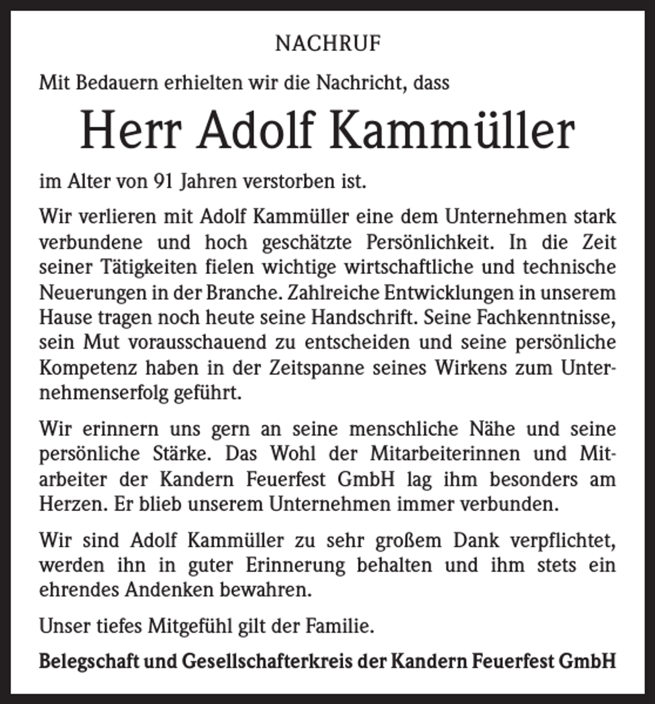 <p>NACHRUF<br />Mit Bedauern erhielten wir die Nachricht, dass</p><p>Herr Adolf Kammüller<br />im Alter von 91 Jahren verstorben ist.<br />Wir verlieren mit Adolf Kammüller eine dem Unternehmen stark<br />verbundene und hoch geschätzte Persönlichkeit. In die Zeit­<br />seiner Tätigkeiten fielen wichtige wirtschaftliche und technische<br />Neuerungen in der Branche. Zahlreiche Entwicklungen in ­unserem<br />Hause tragen noch heute seine Handschrift. Seine Fachkenntnisse,<br />sein Mut vorausschauend zu entscheiden und seine persönliche<br />Kompetenz haben in der Zeitspanne seines Wirkens zum Unter­<br />nehmenserfolg geführt.<br />Wir erinnern uns gern an seine menschliche Nähe und seine<br />persönliche Stärke. Das Wohl der Mitarbeiterinnen und Mit­<br />arbeiter der Kandern Feuerfest GmbH lag ihm besonders am<br />­Herzen. Er blieb unserem Unternehmen immer verbunden.<br />Wir sind Adolf Kammüller zu sehr großem Dank verpflichtet,<br />­werden ihn in guter Erinnerung behalten und ihm stets ein<br />­ehrendes Andenken bewahren.<br />Unser tiefes Mitgefühl gilt der Familie.<br />Belegschaft und Gesellschafterkreis der Kandern Feuerfest GmbH</p>