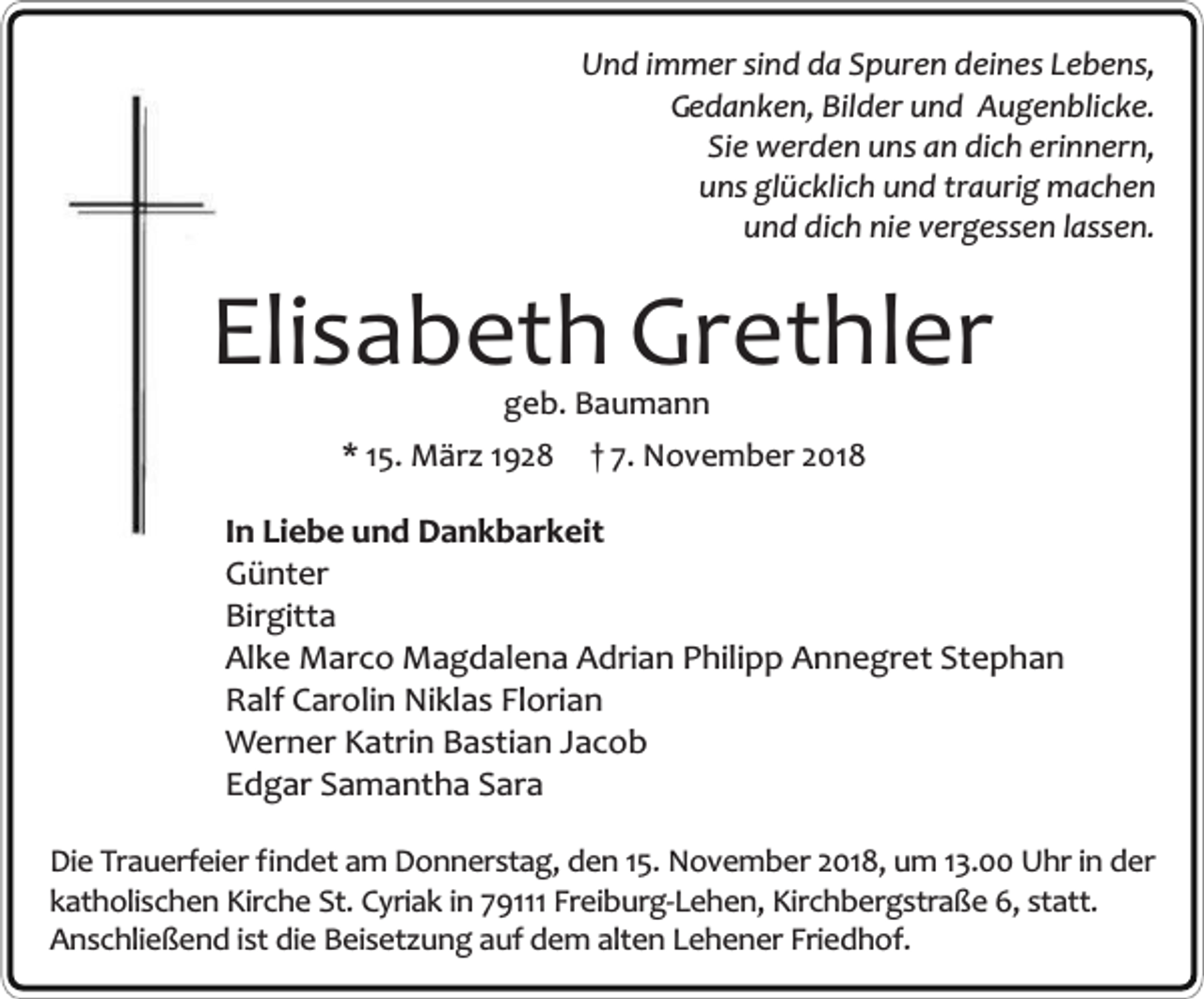 <p>Und immer sind da Spuren deines Lebens,<br />Gedanken, Bilder und Augenblicke.<br />Sie werden uns an dich erinnern,<br />uns glücklich und traurig machen<br />und dich nie vergessen lassen.</p><p>Elisabeth Grethler<br />geb. Baumann</p><p>* 15. März 1928</p><p>† 7. November 2018</p><p>In Liebe und Dankbarkeit<br />Günter<br />Birgitta<br />Alke Marco Magdalena Adrian Philipp Annegret Stephan<br />Ralf Carolin Niklas Florian<br />Werner Katrin Bastian Jacob<br />Edgar Samantha Sara<br />Die Trauerfeier findet am Donnerstag, den 15. November 2018, um 13.00 Uhr in der<br />katholischen Kirche St. Cyriak in 79111 Freiburg-Lehen, Kirchbergstraße 6, statt.<br />Anschließend ist die Beisetzung auf dem alten Lehener Friedhof.</p>