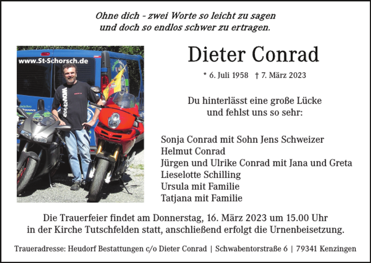 <p>* 6. Juli 1958 † 7. März 2023</p><p>Du hinterlässt eine große Lücke<br />und fehlst uns so sehr:<br />Sonja Conrad mit Sohn Jens Schweizer<br />Helmut Conrad<br />Jürgen und Ulrike Conrad mit Jana und Greta<br />Lieselotte Schilling<br />Ursula mit Familie<br />Tatjana mit Familie<br />Die Trauerfeier findet am Donnerstag, 16. März 2023 um 15.00 Uhr<br />in der Kirche Tutschfelden statt, anschließend erfolgt die Urnenbeisetzung.<br />Traueradresse: Heudorf Bestattungen c/o Dieter Conrad | Schwabentorstraße 6 | 79341 Kenzingen</p>