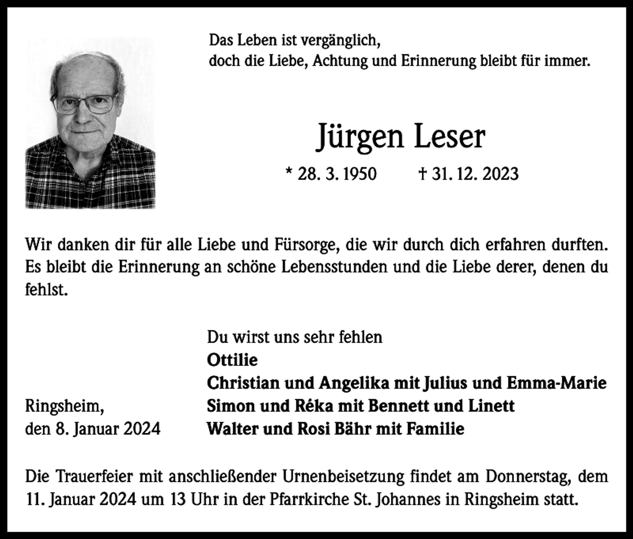 <p>Das Leben ist vergänglich,<br />doch die Liebe, Achtung und Erinnerung bleibt für immer.</p><p>Jürgen Leser<br />* 28. 3. 1950</p><p>† 31. 12. 2023</p><p>Wir danken dir für alle Liebe und Fürsorge, die wir durch dich erfahren durften.<br />Es bleibt die Erinnerung an schöne Lebensstunden und die Liebe derer, denen du<br />fehlst.</p><p>Ringsheim,<br />den 8. Januar 2024</p><p>Du wirst uns sehr fehlen<br />Ottilie<br />Christian und Angelika mit Julius und Emma-Marie<br />Simon und Réka mit Bennett und Linett<br />Walter und Rosi Bähr mit Familie</p><p>Die Trauerfeier mit anschließender Urnenbeisetzung findet am Donnerstag, dem<br />11. Januar 2024 um 13 Uhr in der Pfarrkirche St. Johannes in Ringsheim statt.</p>