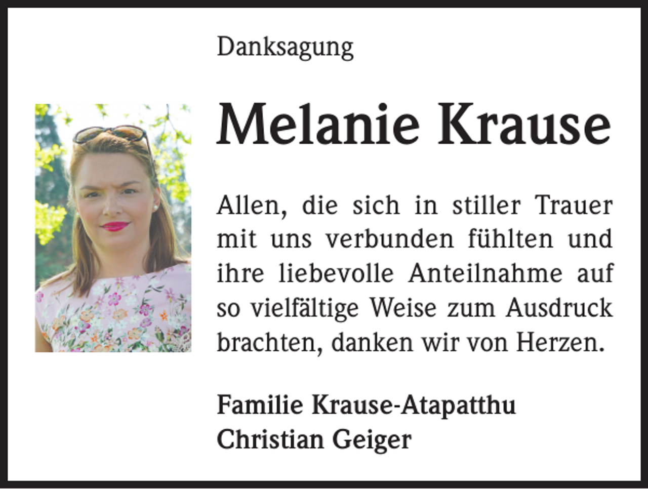 <p>Danksagung</p><p>Melanie Krause<br />Allen, die sich in stiller Trauer<br />mit uns verbunden fühlten und<br />ihre liebevolle Anteilnahme auf<br />so vielfältige Weise zum Ausdruck<br />brachten, danken wir von Herzen.<br />Familie Krause-Atapatthu<br />Christian Geiger</p>