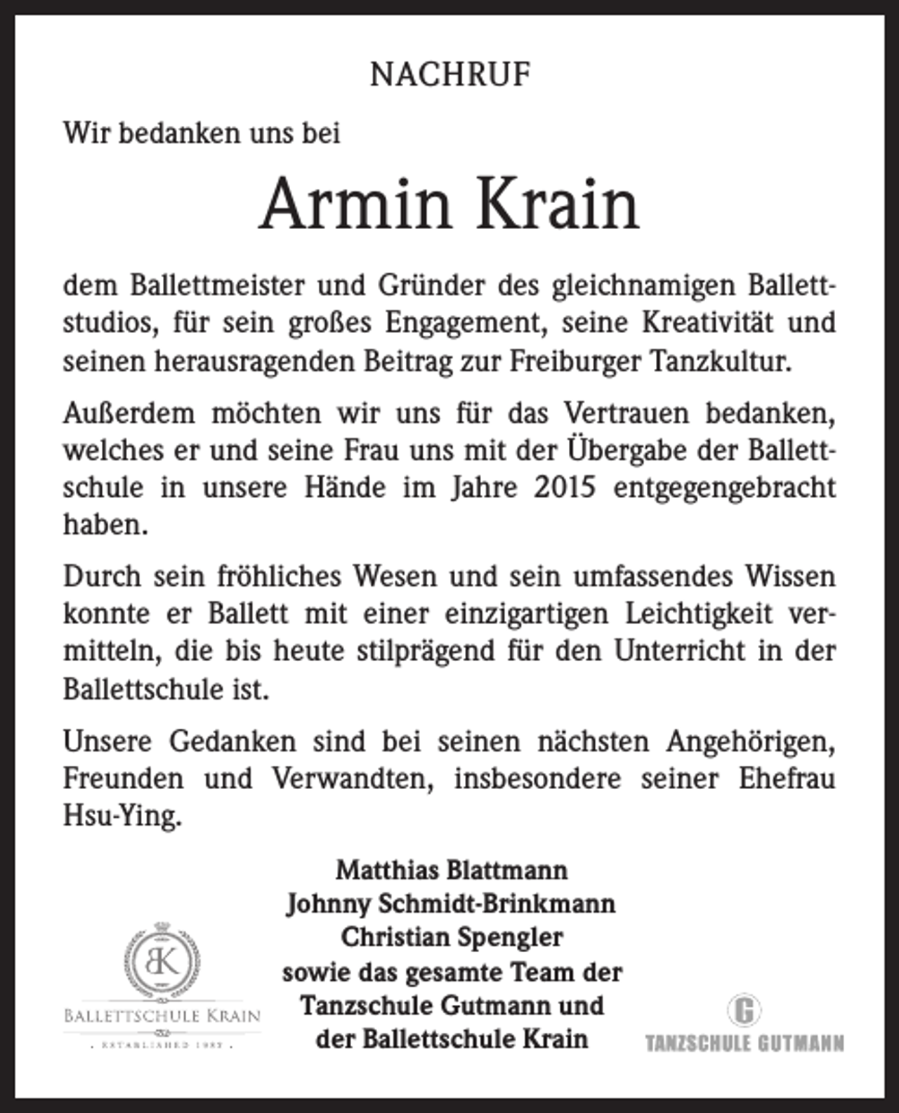 <p>NACHRUF<br />Wir bedanken uns bei</p><p>Armin Krain<br />dem Ballettmeister und Gründer des gleichnamigen Ballett­<br />studios, für sein großes Engagement, seine Kreativität und<br />­seinen herausragenden Beitrag zur Freiburger Tanzkultur.<br />Außerdem möchten wir uns für das Vertrauen bedanken,<br />­welches er und seine Frau uns mit der Übergabe der Ballett­<br />schule in unsere Hände im Jahre 2015 entgegengebracht<br />­haben.<br />Durch sein fröhliches Wesen und sein umfassendes Wissen<br />­konnte er Ballett mit einer einzigartigen Leichtigkeit ver­<br />mitteln, die bis heute stilprägend für den Unterricht in der<br />Ballettschule ist.<br />Unsere Gedanken sind bei seinen nächsten Angehörigen,<br />­Freunden und Verwandten, insbesondere seiner Ehefrau<br />Hsu-Ying.<br />Matthias Blattmann<br />Johnny Schmidt-Brinkmann<br />Christian Spengler<br />sowie das gesamte Team der<br />Tanzschule Gutmann und<br />der Ballettschule Krain</p>