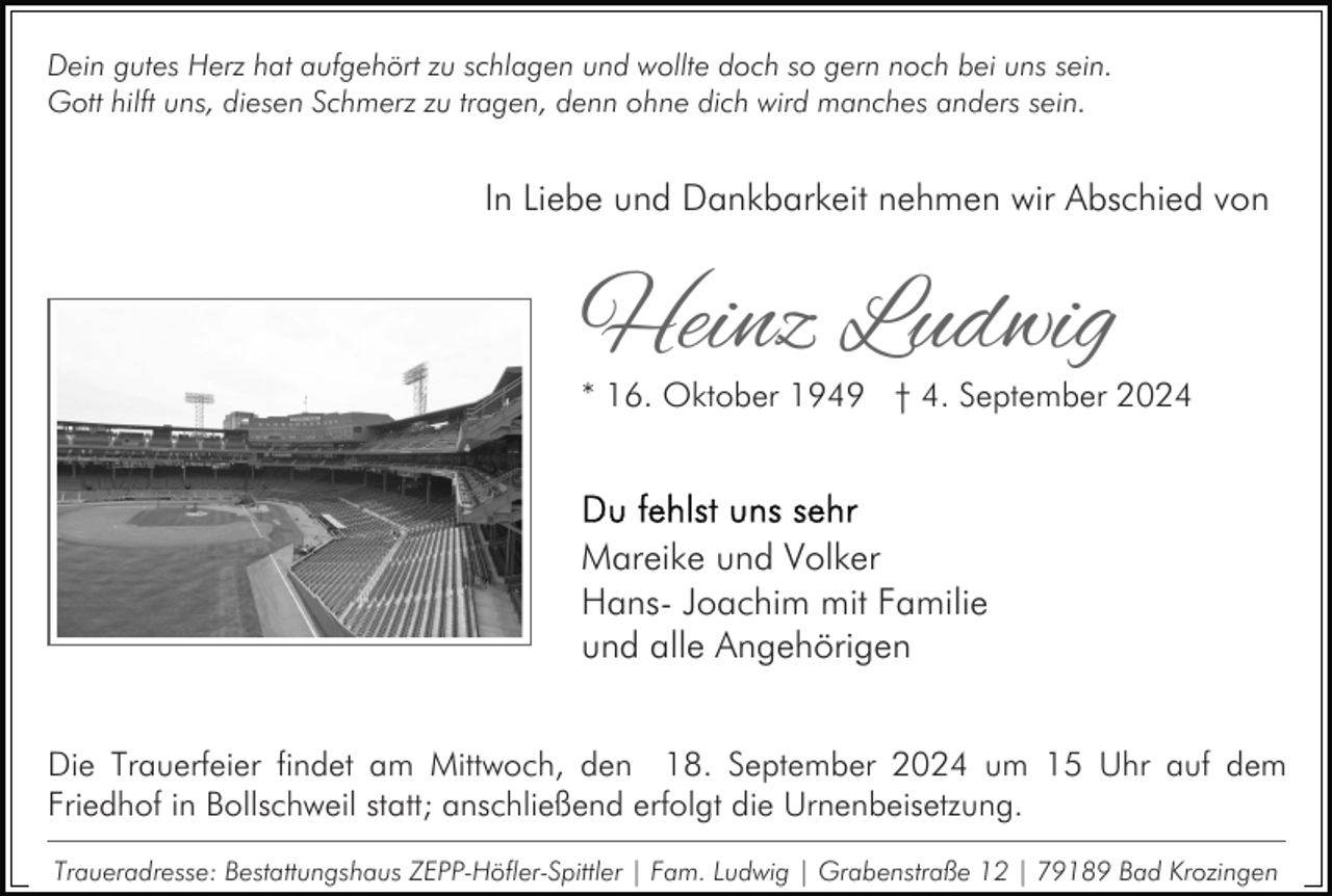 <p>Dein gutes Herz hat aufgehört zu schlagen und wollte doch so gern noch bei uns sein.<br />Gott hilft uns, diesen Schmerz zu tragen, denn ohne dich wird manches anders sein.</p><p>In Liebe und Dankbarkeit nehmen wir Abschied von</p><p>Heinz Ludwig</p><p>* 16. Oktober 1949 † 4. September 2024</p><p>Mareike und Volker<br />Hans- Joachim mit Familie<br />und alle Angehörigen<br />Die Trauerfeier findet am Mittwoch, den 18. September 2024 um 15 Uhr auf dem<br />Friedhof in Bollschweil statt; anschließend erfolgt die Urnenbeisetzung.<br />Traueradresse: Bestattungshaus ZEPP-Höfler-Spittler | Fam. Ludwig | Grabenstraße 12 | 79189 Bad Krozingen</p>