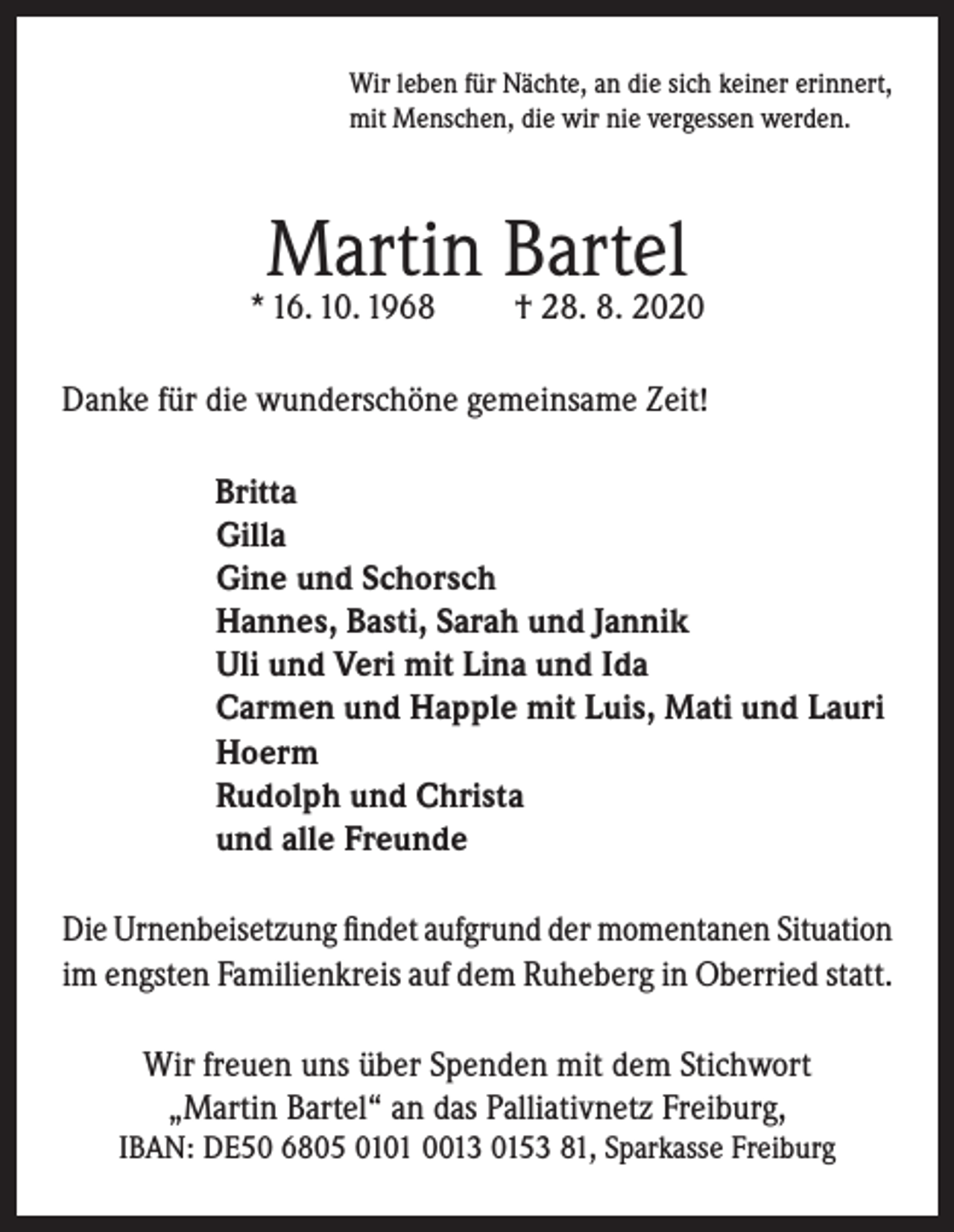 <p>Wir leben für Nächte, an die sich keiner erinnert,<br />mit Menschen, die wir nie vergessen werden.</p><p>Martin Bartel</p><p>* 16. 10. 1968</p><p>† 28. 8. 2020</p><p>Danke für die wunderschöne gemeinsame Zeit!<br />Britta<br />Gilla<br />Gine und Schorsch<br />Hannes, Basti, Sarah und Jannik<br />Uli und Veri mit Lina und Ida<br />Carmen und Happle mit Luis, Mati und Lauri<br />Hoerm<br />Rudolph und Christa<br />und alle Freunde<br />Die Urnenbeisetzung findet aufgrund der momentanen Situation<br />im engsten Familienkreis auf dem Ruheberg in Oberried statt.<br />Wir freuen uns über Spenden mit dem Stichwort<br />„Martin Bartel“ an das Palliativnetz Freiburg,<br />IBAN: DE50 6805 0101 0013 0153 81, Sparkasse Freiburg</p>