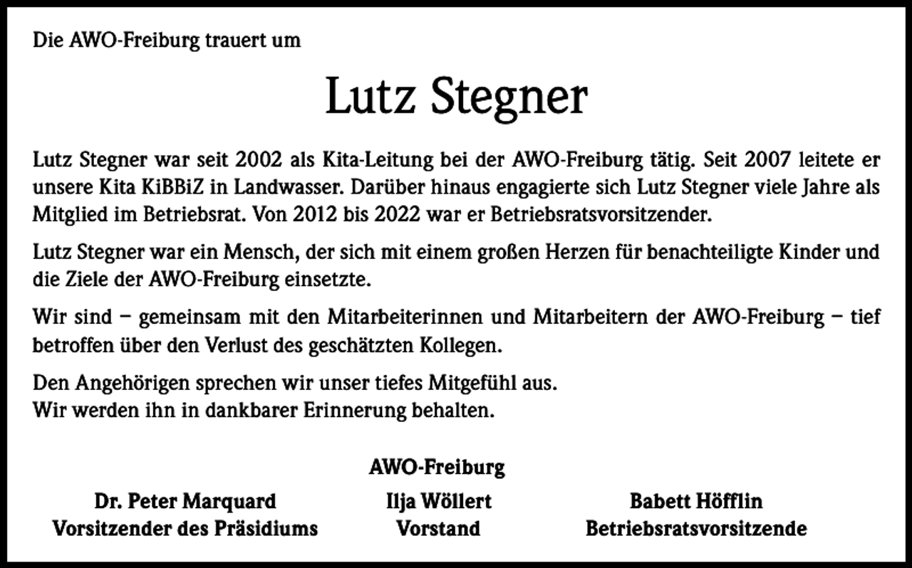 <p>Die AWO-Freiburg trauert um</p><p>Lutz Stegner<br />Lutz Stegner war seit 2002 als Kita-Leitung bei der AWO-Freiburg tätig. Seit 2007 leitete er<br />unsere Kita KiBBiZ in Landwasser. Darüber hinaus engagierte sich Lutz Stegner viele Jahre als<br />Mitglied im Betriebsrat. Von 2012 bis 2022 war er Betriebsratsvorsitzender.<br />Lutz Stegner war ein Mensch, der sich mit einem großen Herzen für benachteiligte Kinder und<br />die Ziele der AWO-Freiburg einsetzte.<br />Wir sind – gemeinsam mit den Mitarbeiterinnen und Mitarbeitern der AWO-Freiburg – tief<br />betroffen über den Verlust des geschätzten Kollegen.<br />Den Angehörigen sprechen wir unser tiefes Mitgefühl aus.<br />Wir werden ihn in dankbarer Erinnerung behalten.<br />AWO-Freiburg</p><p>Dr. Peter Marquard<br />Vorsitzender des Präsidiums</p><p>Ilja Wöllert<br />Vorstand</p><p>Babett Höfflin<br />Betriebsratsvorsitzende</p>