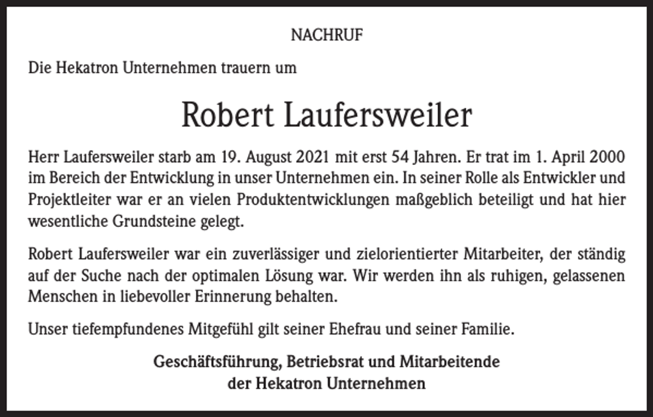 <p>NACHRUF<br />Die Hekatron Unternehmen trauern um</p><p>Robert Laufersweiler<br />Herr Laufersweiler starb am 19. August 2021 mit erst 54 Jahren. Er trat im 1. April 2000<br />im Bereich der Entwicklung in unser Unternehmen ein. In seiner Rolle als Entwickler und<br />Projektleiter war er an vielen Produktentwicklungen maßgeblich beteiligt und hat hier<br />wesentliche Grundsteine gelegt.<br />Robert Laufersweiler war ein zuverlässiger und zielorientierter Mitarbeiter, der ständig<br />auf der Suche nach der optimalen Lösung war. Wir werden ihn als ruhigen, gelassenen<br />Menschen in liebevoller Erinnerung behalten.<br />Unser tiefempfundenes Mitgefühl gilt seiner Ehefrau und seiner Familie.<br />Geschäftsführung, Betriebsrat und Mitarbeitende<br />der Hekatron Unternehmen</p>