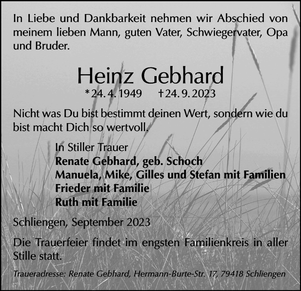 <p>In Liebe und Dankbarkeit nehmen wir Abschied von<br />meinem lieben Mann, guten Vater, Schwiegervater, Opa<br />und Bruder.</p><p>Heinz Gebhard<br />* 24. 4. 1949</p><p>† 24. 9. 2023</p><p>Nicht was Du bist bestimmt deinen Wert, sondern wie du<br />bist macht Dich so wertvoll.<br />In Stiller Trauer<br />Renate Gebhard, geb. Schoch<br />Manuela, Mike, Gilles und Stefan mit Familien<br />Frieder mit Familie<br />Ruth mit Familie<br />Schliengen, September 2023<br />Die Trauerfeier findet im engsten Familienkreis in aller<br />Stille statt.<br />Traueradresse: Renate Gebhard, Hermann-Burte-Str. 17, 79418 Schliengen</p>