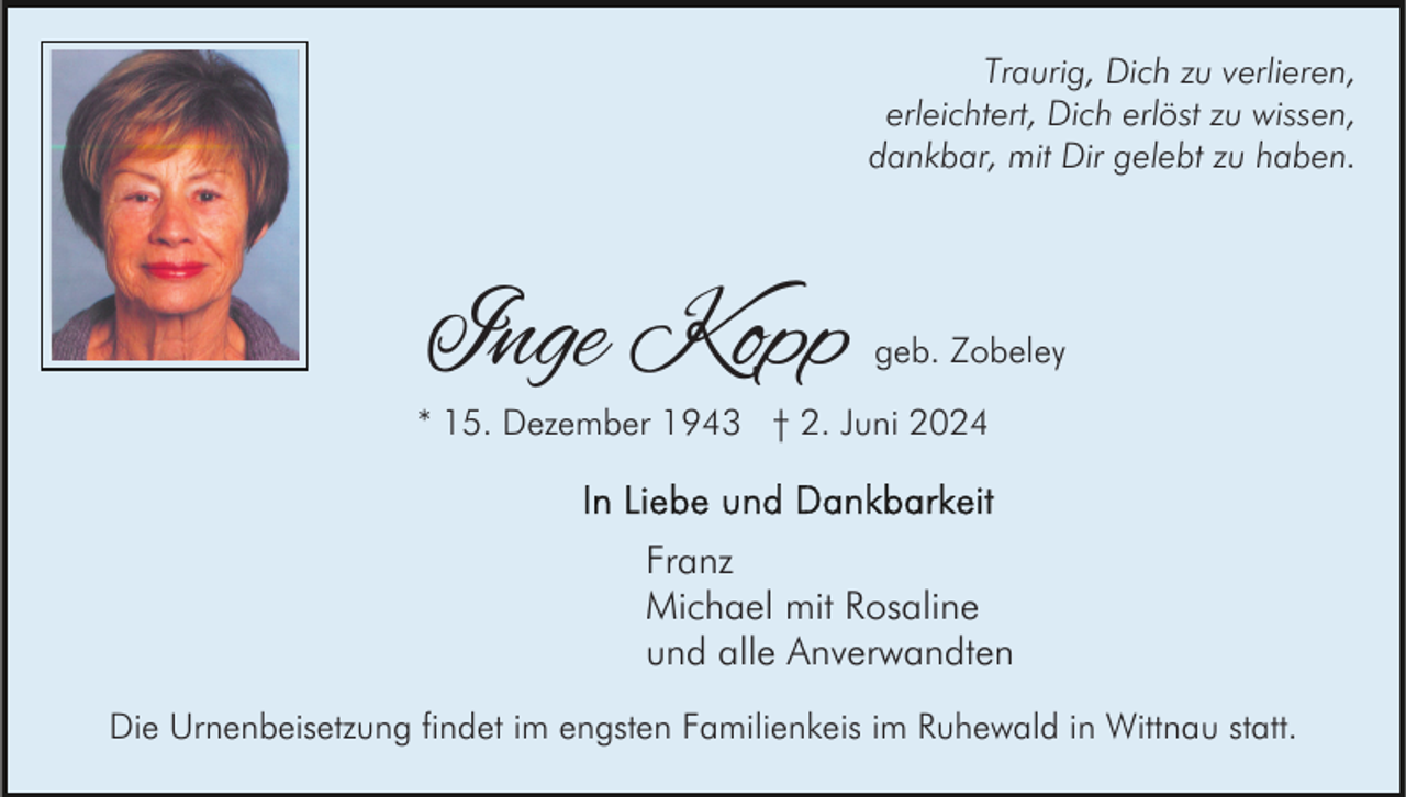 <p>Traurig, Dich zu verlieren,<br />erleichtert, Dich erlöst zu wissen,<br />dankbar, mit Dir gelebt zu haben.</p><p>Inge Kopp</p><p>geb. Zobeley</p><p>* 15. Dezember 1943 † 2. Juni 2024</p><p>Franz<br />Michael mit Rosaline<br />und alle Anverwandten<br />Die Urnenbeisetzung findet im engsten Familienkeis im Ruhewald in Wittnau statt.</p>