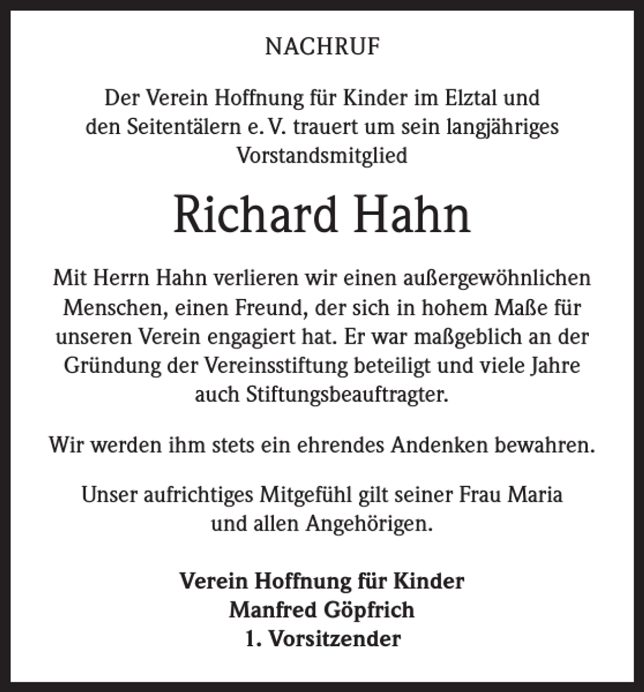 <p>NACHRUF<br />Der Verein Hoffnung für Kinder im Elztal und<br />den Seitentälern e. V. trauert um sein langjähriges<br />Vorstandsmitglied</p><p>Richard Hahn<br />Mit Herrn Hahn verlieren wir einen außergewöhnlichen<br />Menschen, einen Freund, der sich in hohem Maße für<br />unseren Verein engagiert hat. Er war maßgeblich an der<br />Gründung der Vereinsstiftung beteiligt und viele Jahre<br />auch Stiftungsbeauftragter.<br />Wir werden ihm stets ein ehrendes Andenken bewahren.<br />Unser aufrichtiges Mitgefühl gilt seiner Frau Maria<br />und allen Angehörigen.<br />Verein Hoffnung für Kinder<br />Manfred Göpfrich<br />1. Vorsitzender</p>