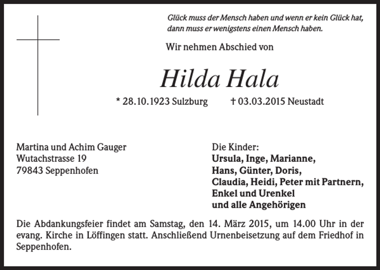 <p>Glück muss der Mensch haben und wenn er kein Glück hat,<br />dann muss er wenigstens einen Mensch haben.</p><p>Wir nehmen Abschied von</p><p>Hilda Hala<br />* 28.10.1923 Sulzburg</p><p>Martina und Achim Gauger<br />Wutachstrasse 19<br />79843 Seppenhofen</p><p>† 03.03.2015 Neustadt</p><p>Die Kinder:<br />Ursula, Inge, Marianne,<br />Hans, Günter, Doris,<br />Claudia, Heidi, Peter mit Partnern,<br />Enkel und Urenkel<br />und alle Angehörigen</p><p>Die Abdankungsfeier findet am Samstag, den 14. März 2015, um 14.00 Uhr in der<br />evang. Kirche in Löffingen statt. Anschließend Urnenbeisetzung auf dem Friedhof in<br />Seppenhofen.</p>