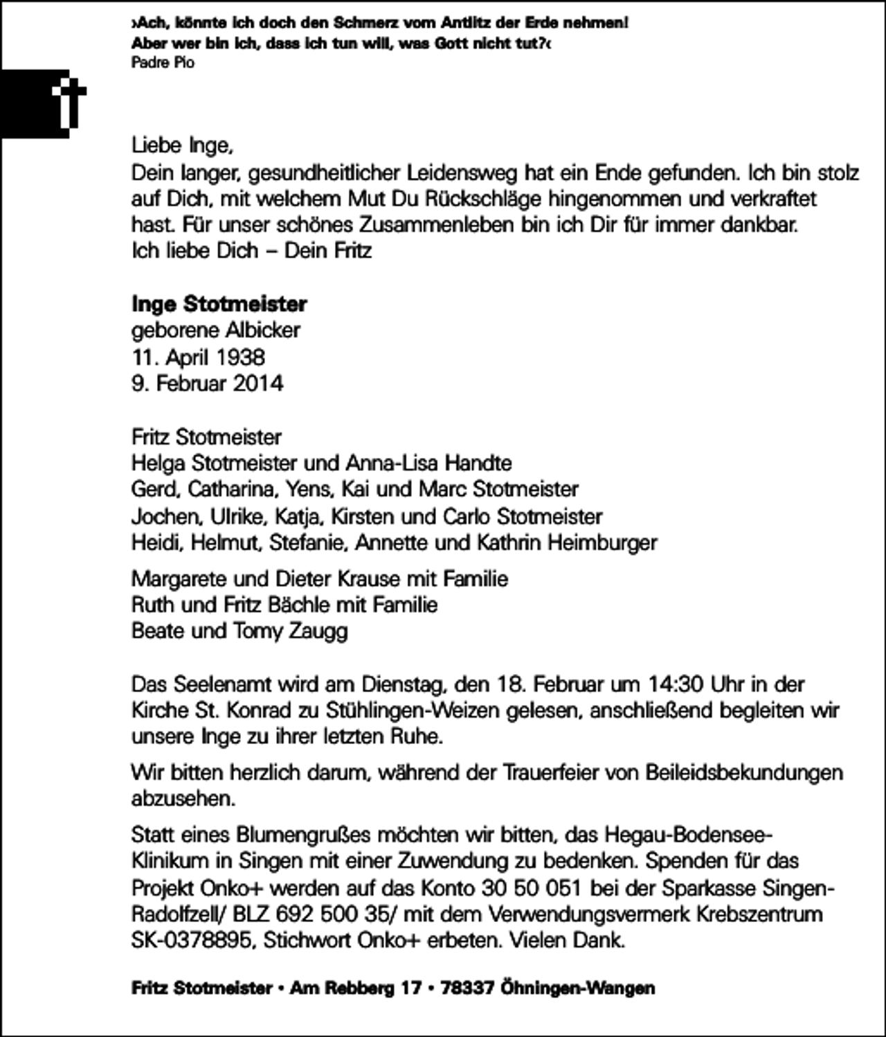 <p>»Ach, könnte ich doch den Schmerz vom Antlitz der Erde nehmen!<br />Aber wer bin ich, dass ich tun will, was Gott nicht tut?«<br />Padre Pio</p><p>Liebe Inge,<br />Dein langer, gesundheitlicher Leidensweg hat ein Ende gefunden. Ich bin stolz<br />auf Dich, mit welchem Mut Du Rückschläge hingenommen und verkraftet<br />hast. Für unser schönes Zusammenleben bin ich Dir für immer dankbar.<br />Ich liebe Dich – Dein Fritz<br />Inge Stotmeister<br />geborene Albicker<br />11. April 1938<br />9. Februar 2014<br />Fritz Stotmeister<br />Helga Stotmeister und Anna-Lisa Handte<br />Gerd, Catharina, Yens, Kai und Marc Stotmeister<br />Jochen, Ulrike, Katja, Kirsten und Carlo Stotmeister<br />Heidi, Helmut, Stefanie, Annette und Kathrin Heimburger<br />Margarete und Dieter Krause mit Familie<br />Ruth und Fritz Bächle mit Familie<br />Beate und Tomy Zaugg<br />Das Seelenamt wird am Dienstag, den 18. Februar um 14:30 Uhr in der<br />Kirche St. Konrad zu Stühlingen-Weizen gelesen, anschließend begleiten wir<br />unsere Inge zu ihrer letzten Ruhe.<br />Wir bitten herzlich darum, während der Trauerfeier von Beileidsbekundungen<br />abzusehen.<br />Statt eines Blumengrußes möchten wir bitten, das Hegau-BodenseeKlinikum in Singen mit einer Zuwendung zu bedenken. Spenden für das<br />Projekt Onko+ werden auf das Konto 30 551 bei der Sparkasse SingenRadolfzell/ BLZ 692 500 35/ mit dem Verwendungsvermerk Krebszentrum<br />SK-0378895, Stichwort Onko+ erbeten. Vielen Dank.<br />Fritz Stotmeister • Am Rebberg 17 • 78337 Öhningen-Wangen</p>