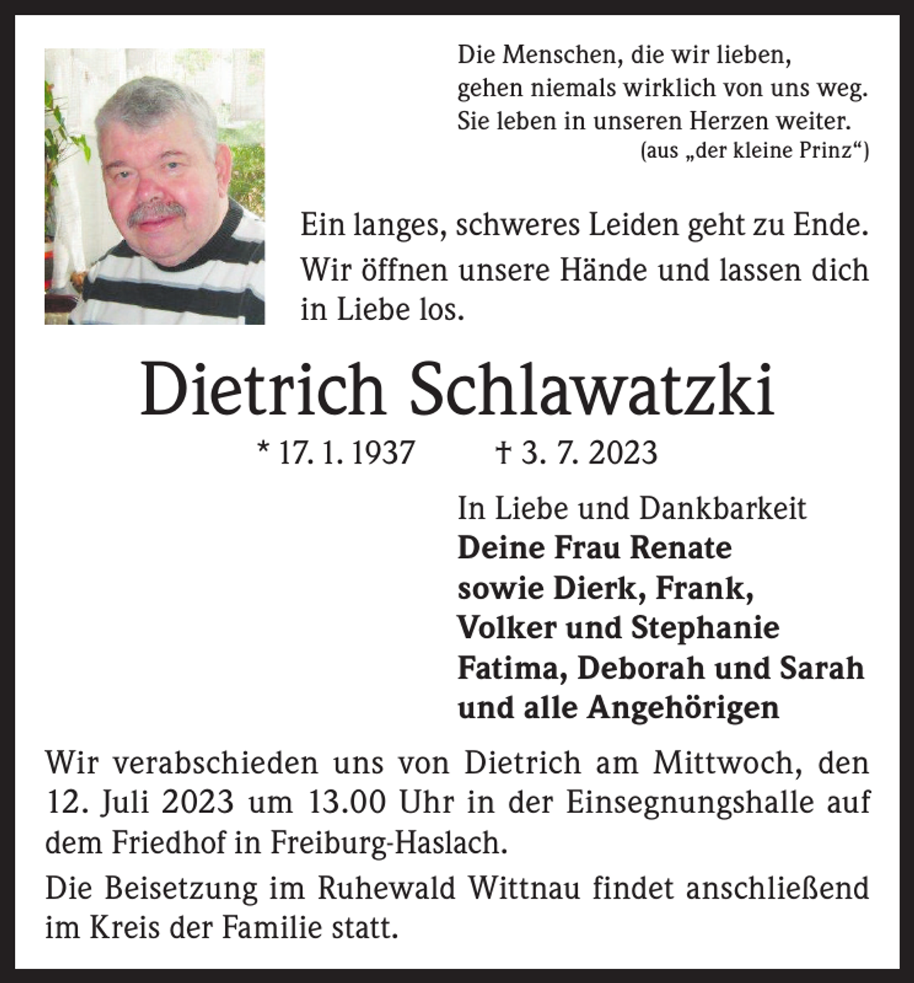 <p>Die Menschen, die wir lieben,<br />gehen niemals wirklich von uns weg.<br />Sie leben in unseren Herzen weiter.</p><p>(aus „der kleine Prinz“)</p><p>Ein langes, schweres Leiden geht zu Ende.<br />Wir öffnen unsere Hände und lassen dich<br />in Liebe los.</p><p>Dietrich Schlawatzki<br />* 17. 1. 1937</p><p>† 3. 7. 2023</p><p>In Liebe und Dankbarkeit<br />Deine Frau Renate<br />sowie Dierk, Frank,<br />Volker und Stephanie<br />Fatima, Deborah und Sarah<br />und alle Angehörigen<br />Wir verabschieden uns von Dietrich am Mittwoch, den<br />12. Juli 2023 um 13.00 Uhr in der Einsegnungshalle auf<br />dem Friedhof in Freiburg-Haslach.<br />Die Beisetzung im Ruhewald Wittnau findet anschließend<br />im Kreis der Familie statt.</p>