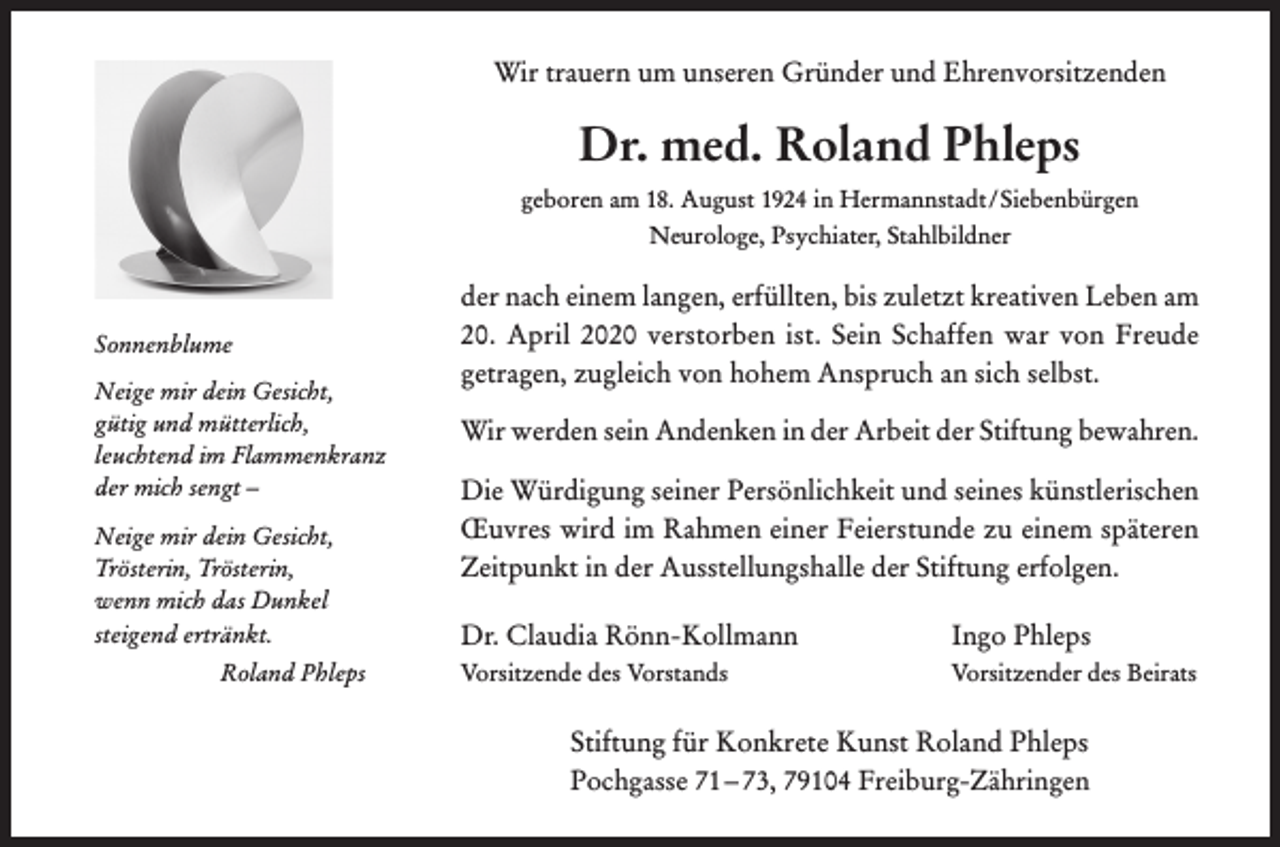 <p>Wir trauern um unseren Gründer und Ehrenvorsitzenden</p><p>Dr. med. Roland Phleps<br />geboren am 18. August 1924 in Hermannstadt / Siebenbürgen<br />Neurologe, Psychiater, Stahlbildner</p><p>Sonnenblume<br />Neige mir dein Gesicht,<br />gütig und mütterlich,<br />leuchtend im Flammenkranz<br />der mich sengt –<br />Neige mir dein Gesicht,<br />Trösterin, Trösterin,<br />wenn mich das Dunkel<br />steigend ertränkt.<br />Roland Phleps</p><p>der nach einem langen, erfüllten, bis zuletzt kreativen Leben am<br />20. April 2020 verstorben ist. Sein Schaffen war von Freude<br />getragen, zugleich von hohem Anspruch an sich selbst.<br />Wir werden sein Andenken in der Arbeit der Stiftung bewahren.<br />Die Würdigung seiner Persönlichkeit und seines künstlerischen<br />Œuvres wird im Rahmen einer Feierstunde zu einem späteren<br />Zeitpunkt in der Ausstellungshalle der Stiftung erfolgen.<br />Dr. Claudia Rönn-Kollmann</p><p>Ingo Phleps</p><p>Vorsitzende des Vorstands</p><p>Vorsitzender des Beirats</p><p>Stiftung für Konkrete Kunst Roland Phleps<br />Pochgasse 71 – 73, 79104 Freiburg-Zähringen</p>