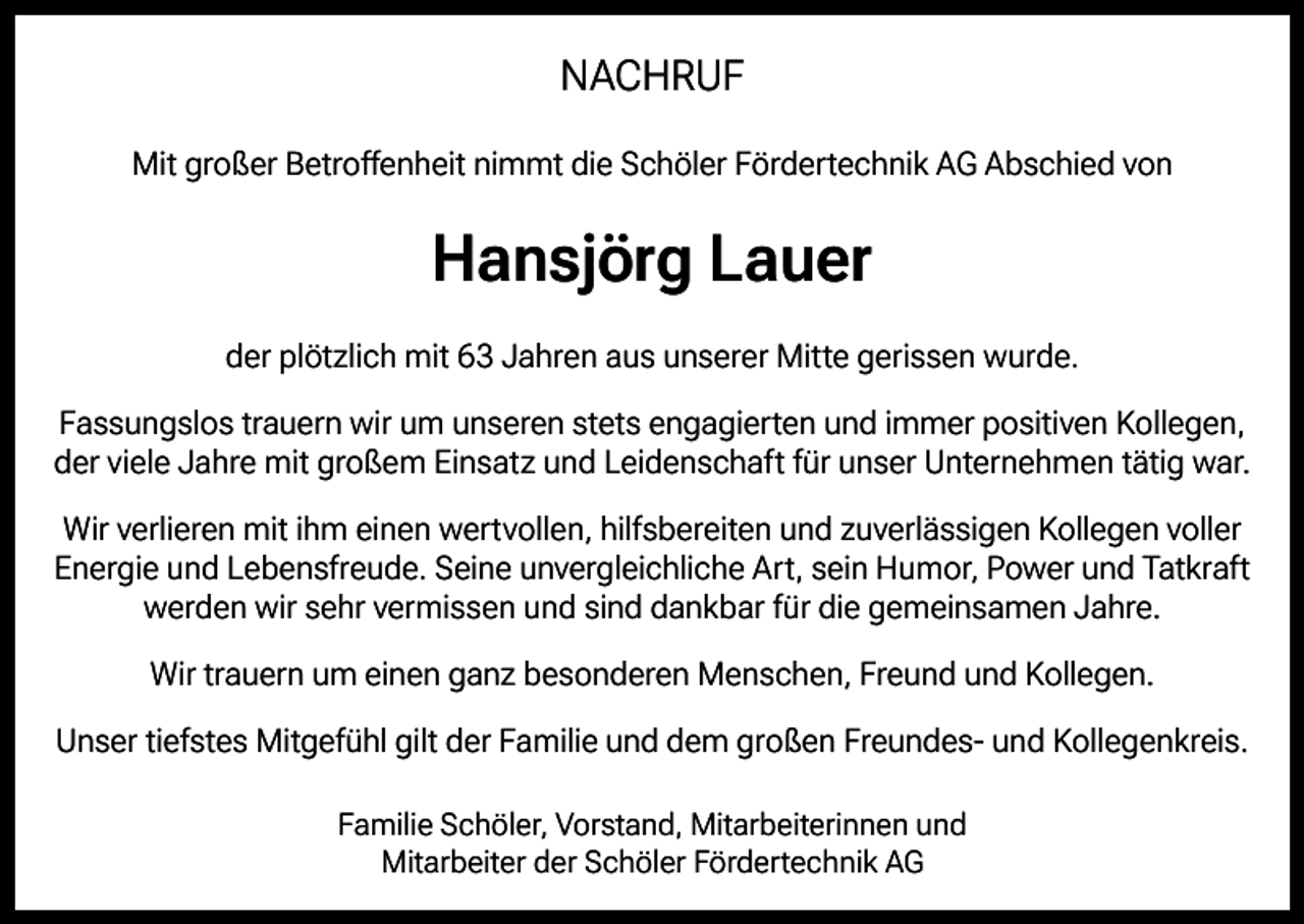 <p>NACHRUF<br />Mit großer Betroffenheit nimmt die Schöler Fördertechnik AG Abschied von</p><p>Hansjörg Lauer<br />der plötzlich mit 63 Jahren aus unserer Mitte gerissen wurde.<br />Fassungslos trauern wir um unseren stets engagierten und immer positiven Kollegen,<br />der viele Jahre mit großem Einsatz und Leidenschaft für unser Unternehmen tätig war.<br />Wir verlieren mit ihm einen wertvollen, hilfsbereiten und zuverlässigen Kollegen voller<br />Energie und Lebensfreude. Seine unvergleichliche Art, sein Humor, Power und Tatkraft<br />werden wir sehr vermissen und sind dankbar für die gemeinsamen Jahre.<br />Wir trauern um einen ganz besonderen Menschen, Freund und Kollegen.<br />Unser tiefstes Mitgefühl gilt der Familie und dem großen Freundes- und Kollegenkreis.<br />Familie Schöler, Vorstand, Mitarbeiterinnen und<br />Mitarbeiter der Schöler Fördertechnik AG</p>