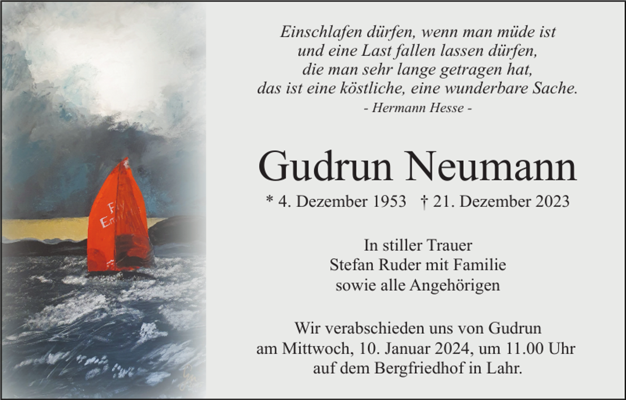 <p>Einschlafen dürfen, wenn man müde ist<br />und eine Last fallen lassen dürfen,<br />die man sehr lange getragen hat,<br />das ist eine köstliche, eine wunderbare Sache.<br />- Hermann Hesse -</p><p>Gudrun Neumann<br />* 4. Dezember 1953 † 21. Dezember 2023<br />In stiller Trauer<br />Stefan Ruder mit Familie<br />sowie alle Angehörigen<br />Wir verabschieden uns von Gudrun<br />am Mittwoch, 10. Januar 2024, um 11.00 Uhr<br />auf dem Bergfriedhof in Lahr.</p>