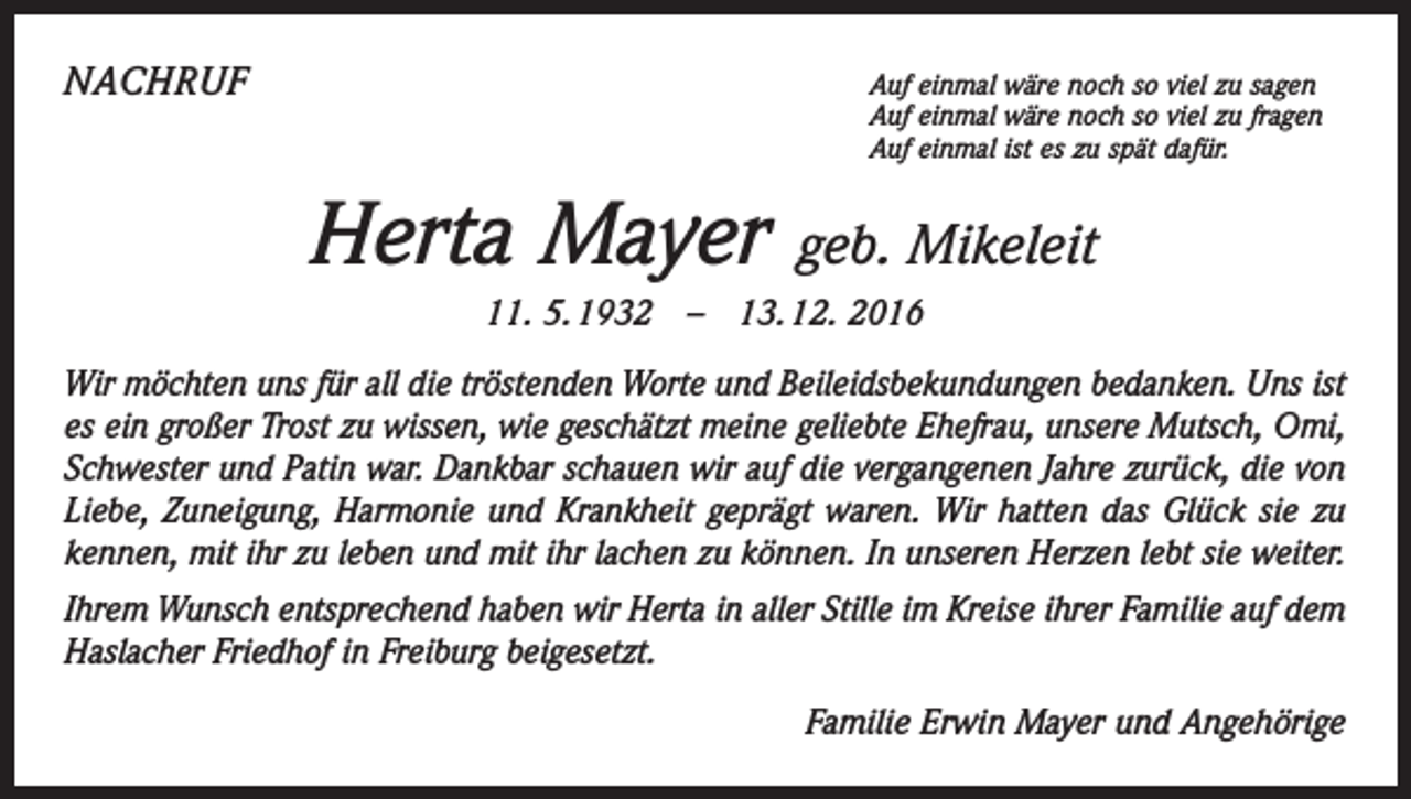 <p>NACHRUF Auf einmal wäre noch so viel zu sagen</p><p>Auf einmal wäre noch so viel zu fragen<br />Auf einmal ist es zu spät dafür.</p><p>Herta Mayer</p><p>geb. Mikeleit</p><p>11. 5. 1932 – 13. 12. 2016<br />Wir möchten uns für all die tröstenden Worte und Beileidsbekundungen bedanken. Uns ist<br />es ein großer Trost zu wissen, wie geschätzt meine geliebte Ehefrau, unsere Mutsch, Omi,<br />­Schwester und Patin war. Dankbar schauen wir auf die vergangenen Jahre zurück, die von<br />Liebe, Zuneigung, Harmonie und Krankheit geprägt waren. Wir hatten das Glück sie zu<br />kennen, mit ihr zu leben und mit ihr lachen zu können. In unseren Herzen lebt sie weiter.<br />Ihrem Wunsch entsprechend haben wir Herta in aller Stille im Kreise ihrer Familie auf dem<br />Haslacher Friedhof in Freiburg beigesetzt.<br />Familie Erwin Mayer und Angehörige</p>