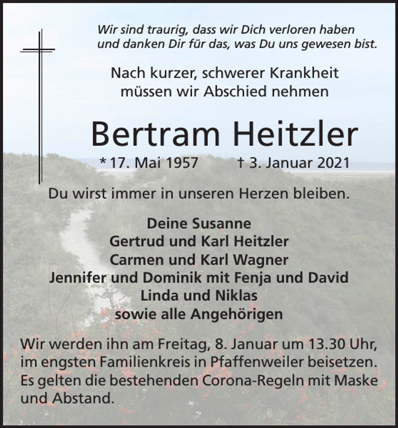 <p>Wir sind traurig, dass wir Dich verloren haben<br />und danken Dir für das, was Du uns gewesen bist.</p><p>Nach kurzer, schwerer Krankheit<br />müssen wir Abschied nehmen</p><p>Bertram Heitzler<br />* 17. Mai 1957</p><p>† 3. Januar 2021</p><p>Du wirst immer in unseren Herzen bleiben.<br />Deine Susanne<br />Gertrud und Karl Heitzler<br />Carmen und Karl Wagner<br />Jennifer und Dominik mit Fenja und David<br />Linda und Niklas<br />sowie alle Angehörigen<br />Wir werden ihn am Freitag, 8. Januar um 13.30 Uhr,<br />im engsten Familienkreis in Pfaffenweiler beisetzen.<br />Es gelten die bestehenden Corona-Regeln mit Maske<br />und Abstand.</p>