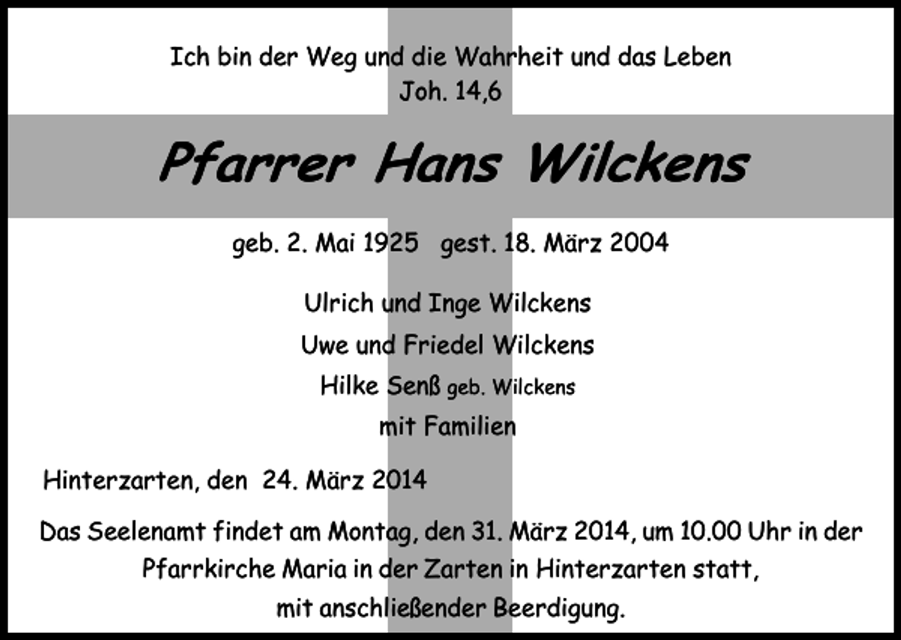 <p>Ich bin der Weg und die Wahrheit und das Leben<br />Joh. 14,6</p><p>Pfarrer Hans Wilckens<br />geb. 2. Mai 1925 gest. 18. März 2004<br />Ulrich und Inge Wilckens<br />Uwe und Friedel Wilckens<br />Hilke Senß geb. Wilckens<br />mit Familien<br />Hinterzarten, den 24. März 2014<br />Das Seelenamt findet am Montag, den 31. März 2014, um 10.00 Uhr in der<br />Pfarrkirche Maria in der Zarten in Hinterzarten statt,<br />mit anschließender Beerdigung.</p>