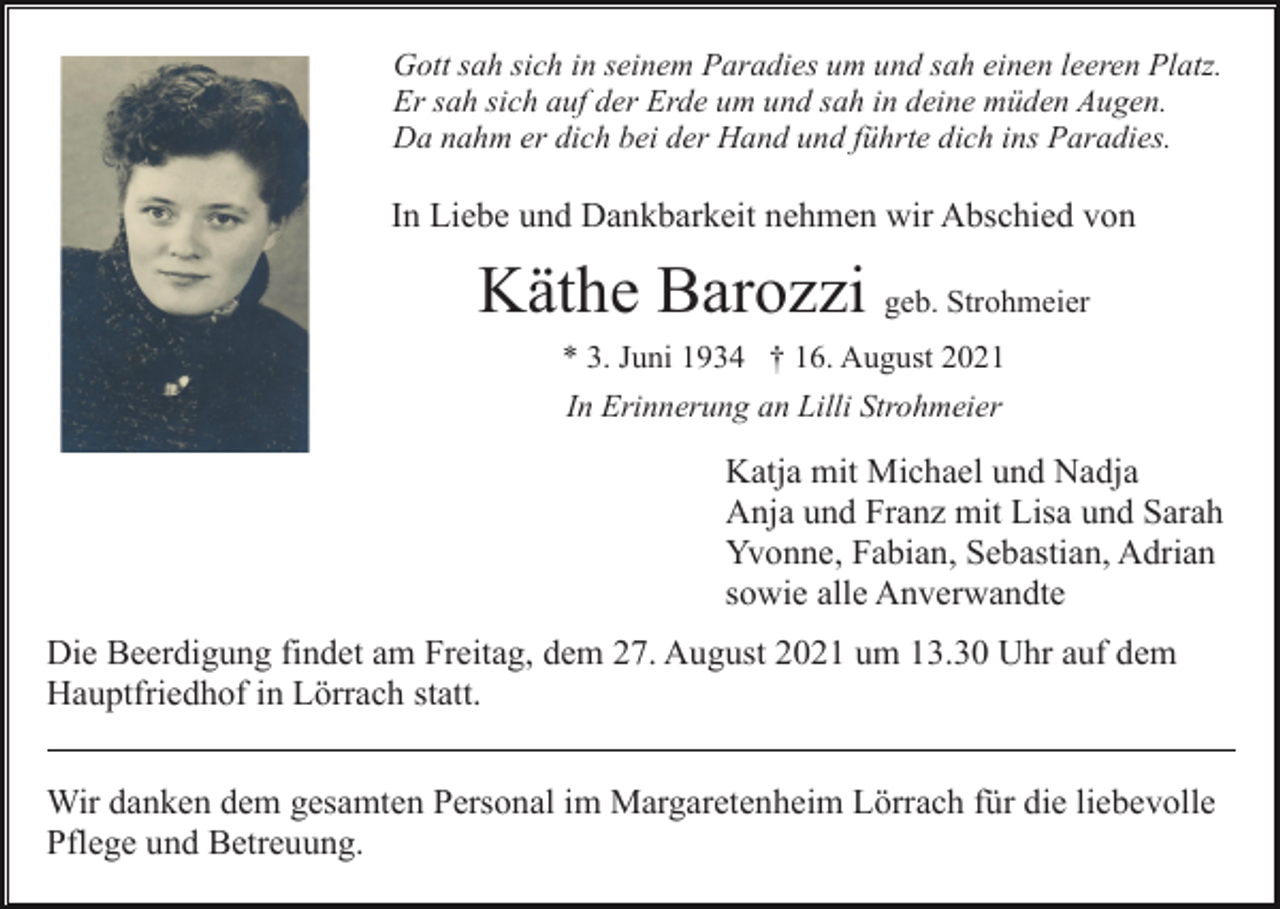 <p>Gott sah sich in seinem Paradies um und sah einen leeren Platz.<br />Er sah sich auf der Erde um und sah in deine müden Augen.<br />Da nahm er dich bei der Hand und führte dich ins Paradies.</p><p>In Liebe und Dankbarkeit nehmen wir Abschied von</p><p>Käthe Barozzi geb. Strohmeier<br />* 3. Juni 1934 † 16. August 2021<br />In Erinnerung an Lilli Strohmeier</p><p>Katja mit Michael und Nadja<br />Anja und Franz mit Lisa und Sarah<br />Yvonne, Fabian, Sebastian, Adrian<br />sowie alle Anverwandte<br />Die Beerdigung findet am Freitag, dem 27. August 2021 um 13.30 Uhr auf dem<br />Hauptfriedhof in Lörrach statt.<br />Wir danken dem gesamten Personal im Margaretenheim Lörrach für die liebevolle<br />Pflege und Betreuung.</p>