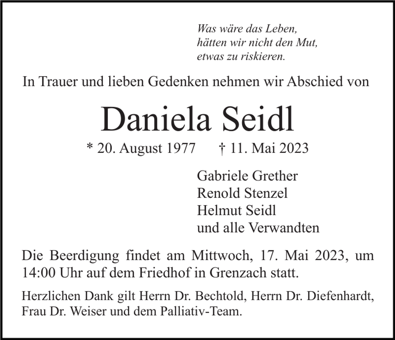 <p>Was wäre das Leben,<br />hätten wir nicht den Mut,<br />etwas zu riskieren.</p><p>In Trauer und lieben Gedenken nehmen wir Abschied von</p><p>Daniela Seidl<br />* 20. August 1977</p><p>† 11. Mai 2023<br />Gabriele Grether<br />Renold Stenzel<br />Helmut Seidl<br />und alle Verwandten</p><p>Die Beerdigung findet am Mittwoch, 17. Mai 2023, um<br />14:00 Uhr auf dem Friedhof in Grenzach statt.<br />Herzlichen Dank gilt Herrn Dr. Bechtold, Herrn Dr. Diefenhardt,<br />Frau Dr. Weiser und dem Palliativ-Team.</p>