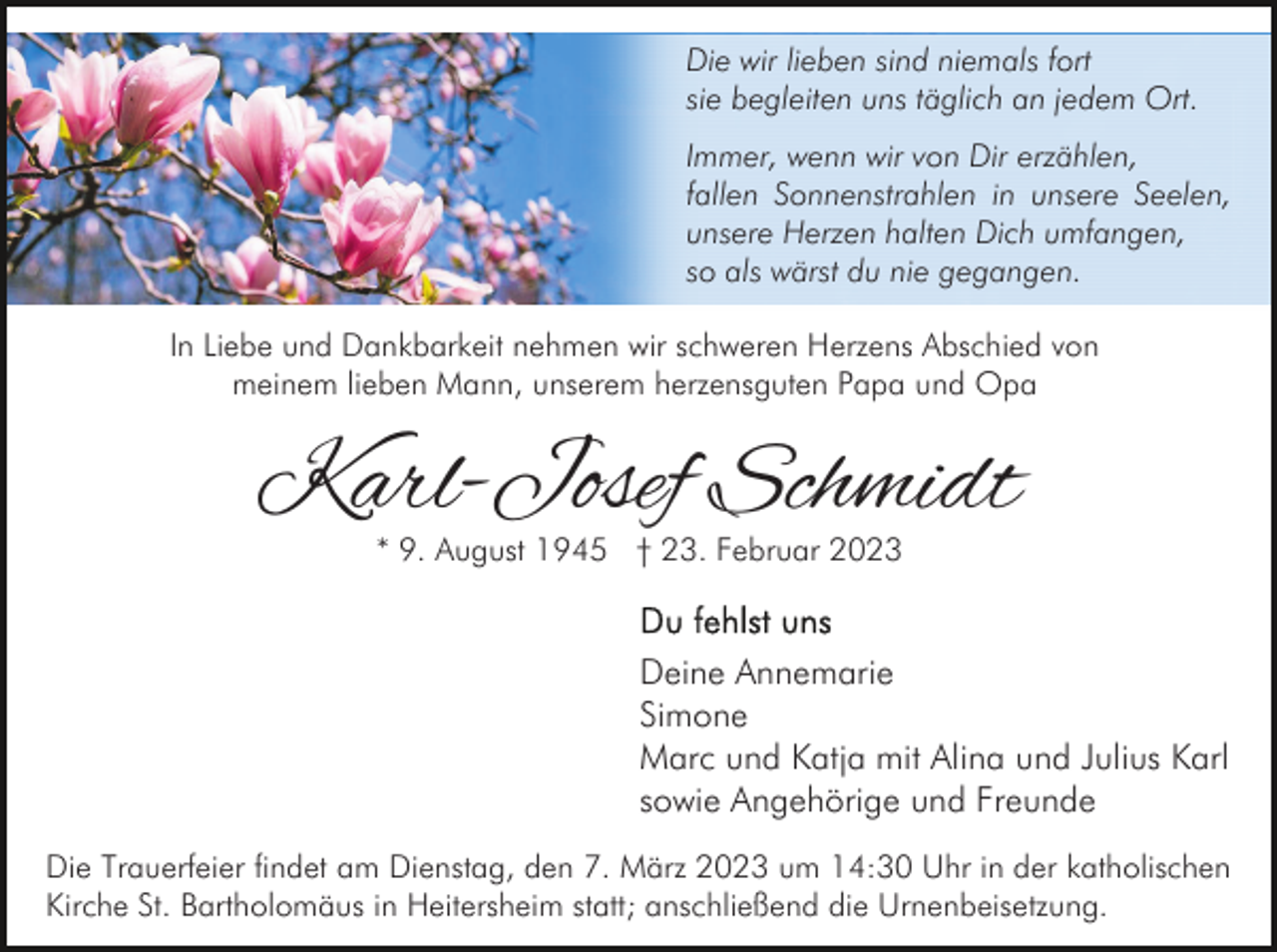 <p>Die wir lieben sind niemals fort<br />sie begleiten uns täglich an jedem Ort.<br />Immer, wenn wir von Dir erzählen,<br />fallen Sonnenstrahlen in unsere Seelen,<br />unsere Herzen halten Dich umfangen,<br />so als wärst du nie gegangen.<br />In Liebe und Dankbarkeit nehmen wir schweren Herzens Abschied von<br />meinem lieben Mann, unserem herzensguten Papa und Opa</p><p>Karl-Josef Schmidt<br />* 9. August 1945 † 23. Februar 2023</p><p>Deine Annemarie<br />Simone<br />Marc und Katja mit Alina und Julius Karl<br />sowie Angehörige und Freunde<br />Die Trauerfeier findet am Dienstag, den 7. März 2023 um 14:30 Uhr in der katholischen<br />Kirche St. Bartholomäus in Heitersheim statt; anschließend die Urnenbeisetzung.</p>
