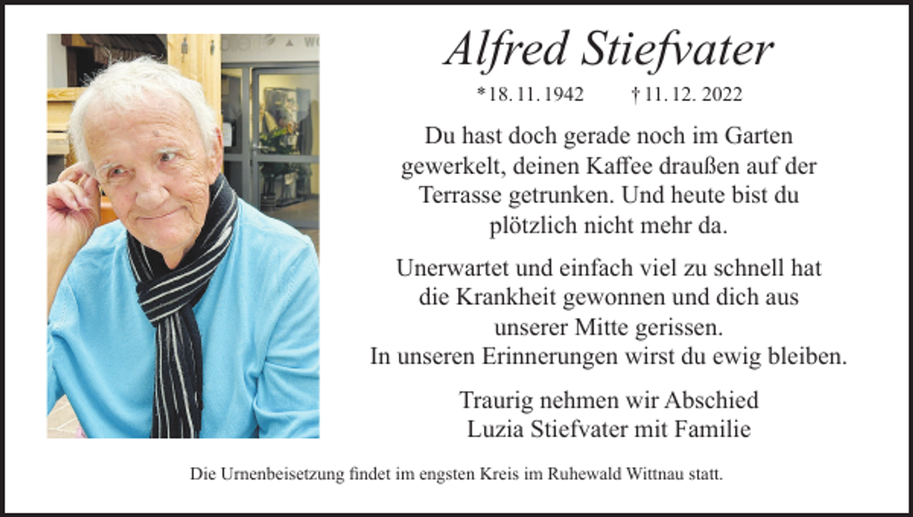 <p>Alfred Stiefvater<br />* 18. 11. 1942</p><p>† 11. 12. 2022</p><p>Du hast doch gerade noch im Garten<br />gewerkelt, deinen Kaffee draußen auf der<br />Terrasse getrunken. Und heute bist du<br />plötzlich nicht mehr da.<br />Unerwartet und einfach viel zu schnell hat<br />die Krankheit gewonnen und dich aus<br />unserer Mitte gerissen.<br />In unseren Erinnerungen wirst du ewig bleiben.<br />Traurig nehmen wir Abschied<br />Luzia Stiefvater mit Familie<br />Die Urnenbeisetzung ﬁndet im engsten Kreis im Ruhewald Wittnau statt.</p>