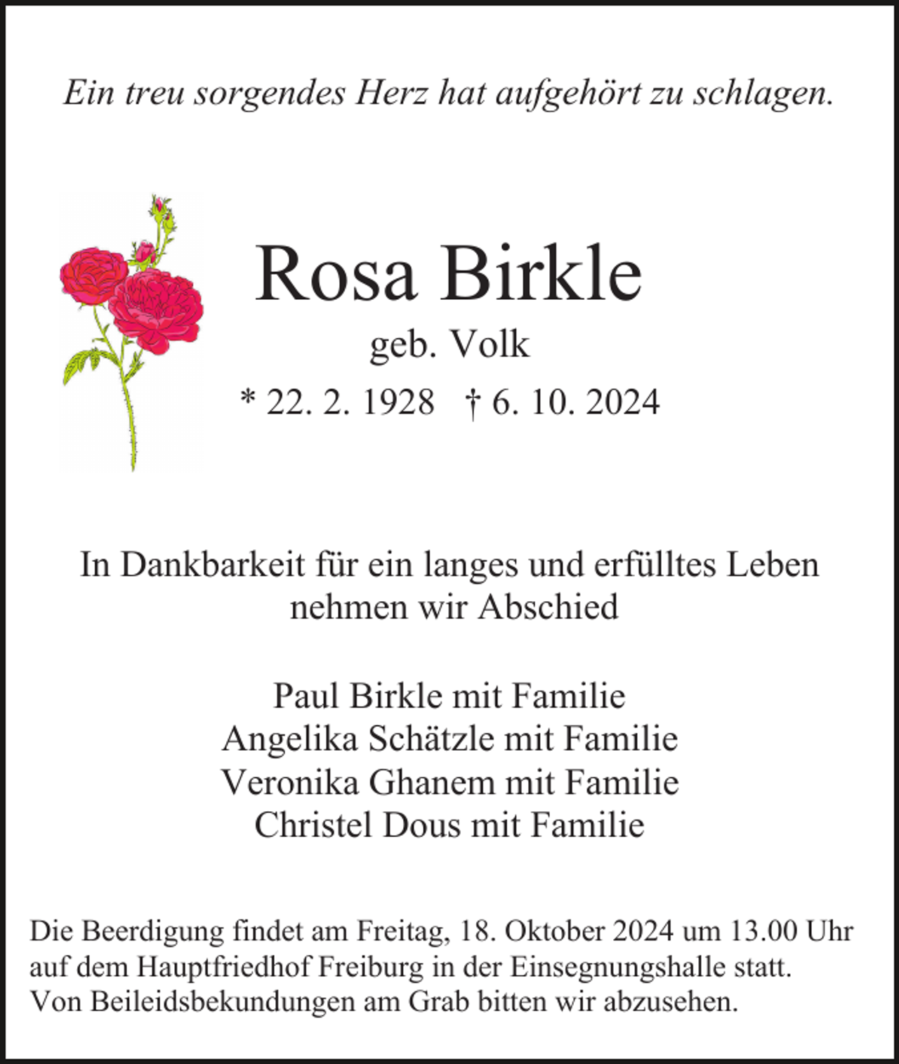 <p>Ein treu sorgendes Herz hat aufgehört zu schlagen.</p><p>Rosa Birkle<br />geb. Volk<br />* 22. 2. 1928 † 6. 10. 2024</p><p>In Dankbarkeit für ein langes und erfülltes Leben<br />nehmen wir Abschied<br />Paul Birkle mit Familie<br />Angelika Schätzle mit Familie<br />Veronika Ghanem mit Familie<br />Christel Dous mit Familie<br />Die Beerdigung findet am Freitag, 18. Oktober 2024 um 13.00 Uhr<br />auf dem Hauptfriedhof Freiburg in der Einsegnungshalle statt.<br />Von Beileidsbekundungen am Grab bitten wir abzusehen.</p>