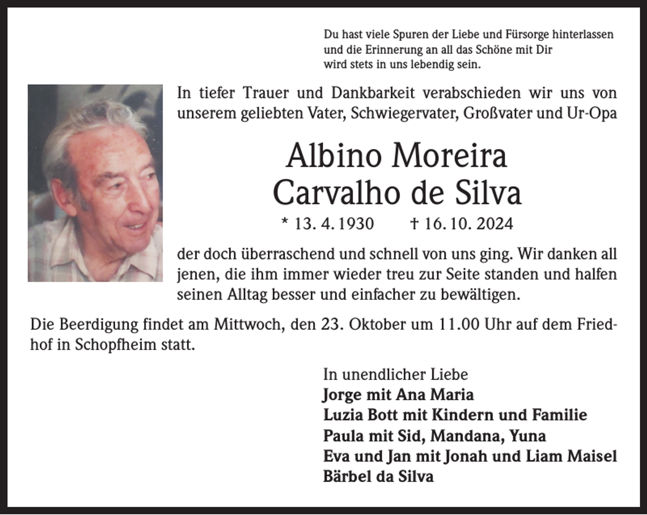 <p>Du hast viele Spuren der Liebe und Fürsorge hinterlassen<br />und die Erinnerung an all das Schöne mit Dir<br />wird stets in uns lebendig sein.</p><p>In tiefer Trauer und Dankbarkeit verabschieden wir uns von<br />unserem geliebten Vater, Schwiegervater, Großvater und Ur-Opa</p><p>Albino Moreira<br />Carvalho de Silva<br />* 13. 4. 1930 † 16. 10. 2024</p><p>der doch überraschend und schnell von uns ging. Wir danken all<br />jenen, die ihm immer wieder treu zur Seite standen und halfen<br />seinen Alltag besser und einfacher zu bewältigen.<br />Die Beerdigung findet am Mittwoch, den 23. Oktober um 11.00 Uhr auf dem Friedhof in Schopfheim statt.</p><p>In unendlicher Liebe<br />Jorge mit Ana Maria<br />Luzia Bott mit Kindern und Familie<br />Paula mit Sid, Mandana, Yuna<br />Eva und Jan mit Jonah und Liam Maisel<br />Bärbel da Silva</p>