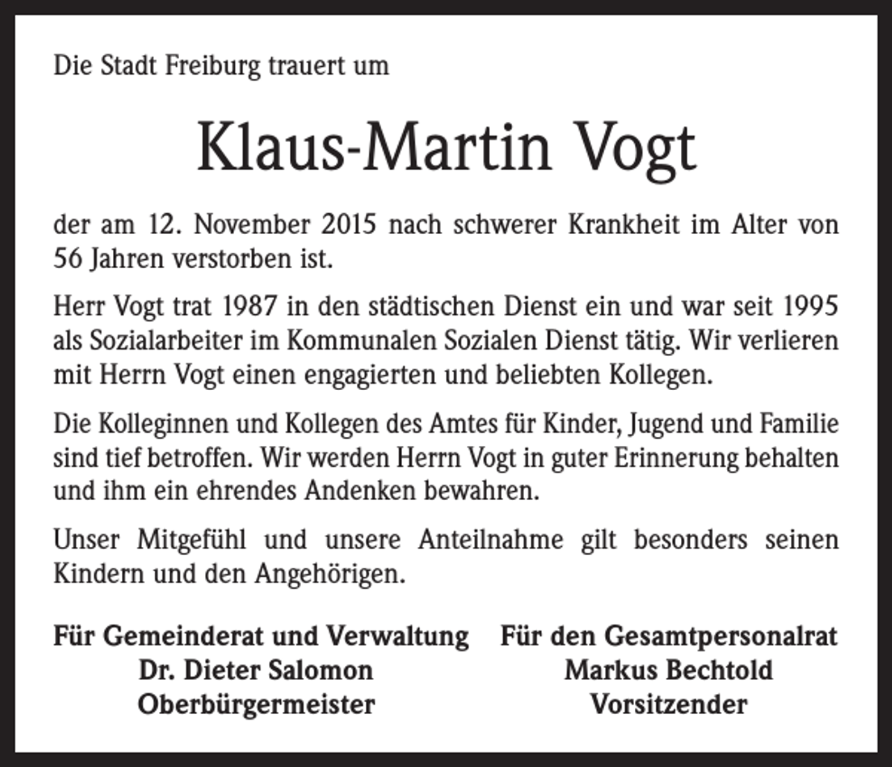 <p>Die Stadt Freiburg trauert um</p><p>Klaus-Martin Vogt<br />der am 12. November 2015 nach schwerer Krankheit im Alter von<br />56 Jahren verstorben ist.<br />Herr Vogt trat 1987 in den städtischen Dienst ein und war seit 1995<br />als Sozialarbeiter im Kommunalen Sozialen Dienst tätig. Wir verlieren<br />mit Herrn Vogt einen engagierten und beliebten Kollegen.<br />Die Kolleginnen und Kollegen des Amtes für Kinder, Jugend und ­Familie<br />sind tief betroffen. Wir werden Herrn Vogt in guter ­Erinnerung ­behalten<br />und ihm ein ehrendes Andenken bewahren.<br />Unser Mitgefühl und unsere Anteilnahme gilt besonders seinen<br />­Kindern und den Angehörigen.<br />Für Gemeinderat und Verwaltung Für den Gesamtpersonalrat</p><p>Dr. Dieter Salomon<br />Markus Bechtold</p><p>Oberbürgermeister<br />Vorsitzender</p>