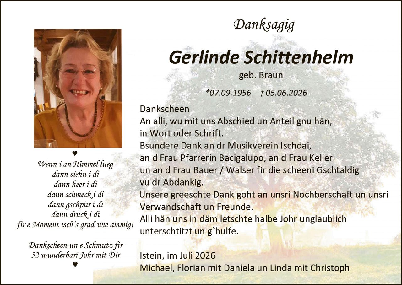 <p><strong>Danksagig</strong></p>

<p><strong>Gerlinde Schittenhelm</strong></p>

<p>geb. Braun</p>

<p>*07.09.1956  †05.06.2026</p>

<p><strong>Dankscheen</strong></p>

<p>An alli, wu mit uns Abschied un Anteil gnu hän,<br>
in Wort oder Schrift.</p>

<p>Bsundere Dank an dr Musikverein Ischdai,<br>
an d Frau Pfarrerin Bacigalupo, an d Frau Keller<br>
un an d Frau Bauer / Walser fir die scheeni Gschtaldig<br>
vu dr Abdankig.</p>

<p>Unsere greeschte Dank goht an unsri Nochberschaft un unsri Verwandschaft un Freunde.</p>

<p>Alli hän uns in däm letschte halbe Johr unglaublich untersch­titzt un g`hulfe.</p>

<p><i>Wenn i an Himmel lueg<br>
dann siehn i di<br>
dann heer i di<br>
dann schmeck i di<br>
dann gschpir i di<br>
dann druck i di<br>
fir e Moment isch's grad wie ammig!</i></p>

<p><i>Dankscheen un e Schmutz fir<br>
52 wunderbari Johr mit Dir</i></p>

<p>Istein, im Juli 2026</p>

<p>Michael, Florian mit Daniela un Linda mit Christoph</p>