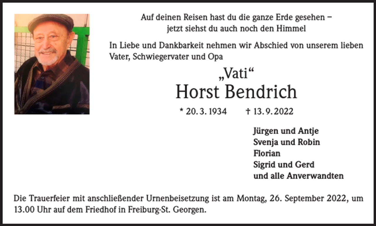 <p>Auf deinen Reisen hast du die ganze Erde gesehen –<br />jetzt siehst du auch noch den Himmel<br />In Liebe und Dankbarkeit nehmen wir Abschied von unserem lieben<br />Vater, Schwiegervater und Opa</p><p>„Vati“</p><p>Horst Bendrich<br />* 20. 3. 1934 † 13. 9. 2022<br />Jürgen und Antje<br />Svenja und Robin<br />Florian<br />Sigrid und Gerd<br />und alle Anverwandten<br />Die Trauerfeier mit anschließender Urnenbeisetzung ist am Montag, 26. September 2022, um<br />13.00 Uhr auf dem Friedhof in Freiburg-St. Georgen.</p>