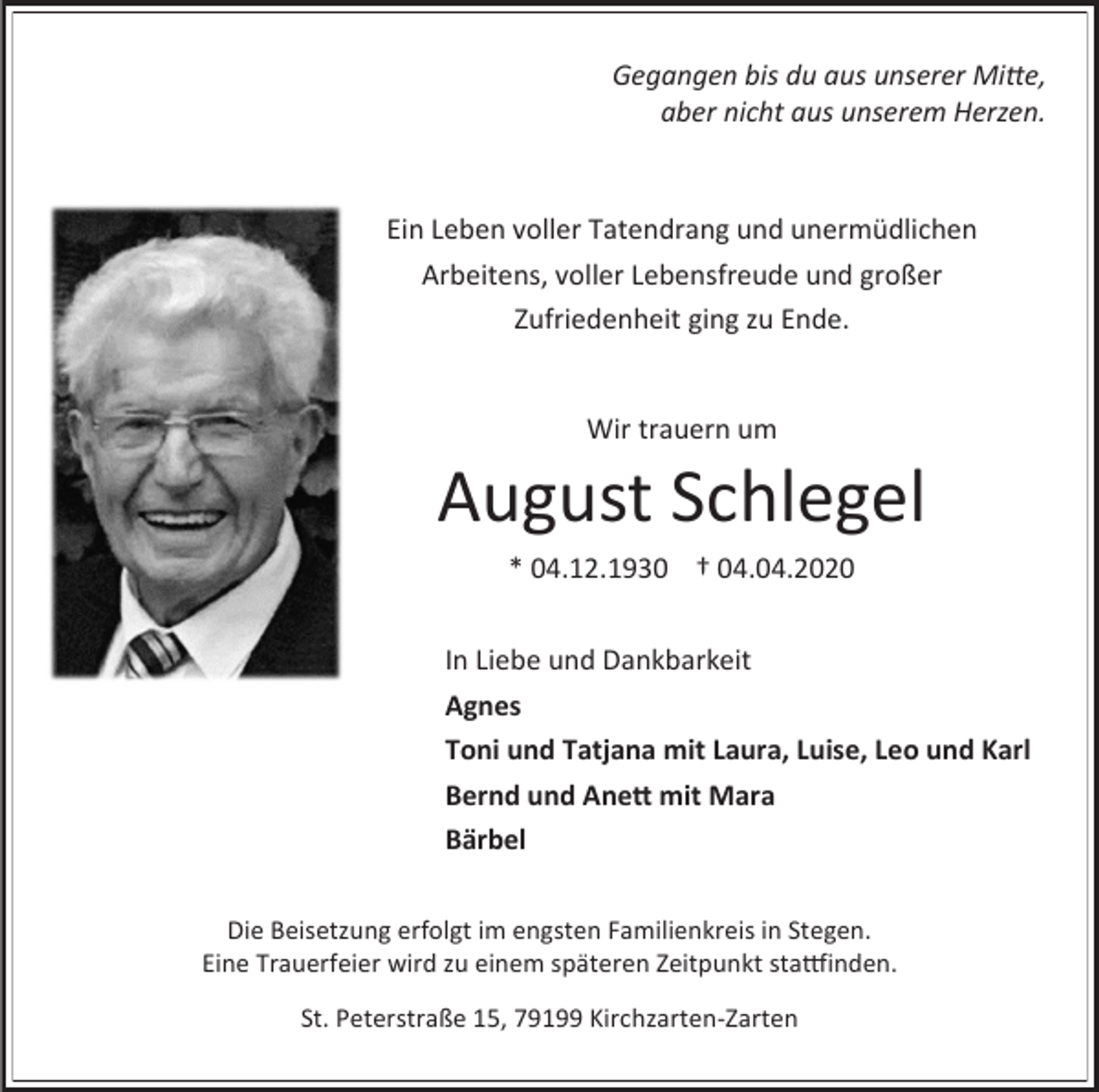 <p>Gegangen bis du aus unserer Mitte,<br />aber nicht aus unserem Herzen.</p><p>Ein Leben voller Tatendrang und unermüdlichen<br />Arbeitens, voller Lebensfreude und großer<br />Zufriedenheit ging zu Ende.</p><p>Wir trauern um</p><p>August Schlegel<br />* 04.12.1930 † 04.04.2020<br />In Liebe und Dankbarkeit<br />Agnes<br />Toni und Tatjana mit Laura, Luise, Leo und Karl<br />Bernd und Anett mit Mara<br />Bärbel<br />Die Beisetzung erfolgt im engsten Familienkreis in Stegen.<br />Eine Trauerfeier wird zu einem späteren Zeitpunkt stattfinden.<br />St. Peterstraße 15, 79199 Kirchzarten-Zarten</p>