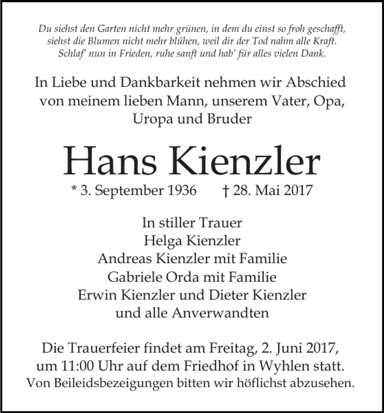 <p>siehst<br />grünen,<br />dem<br />geschafft,<br />DDu<br />u sie<br />hst deden<br />n GGarten<br />arte n ninicht<br />c ht mehr<br />me hr gr<br />ü ne n, iin<br />n de<br />m ddu<br />u eieinst<br />nst sso<br />o frfroh<br />o h ges<br />c h afft,<br />sie<br />hst die<br />die Blumen<br />Bl u me n nicht<br />ni c ht mehr<br />m e hr blühen,<br />bl ü he n, weil<br />weil dir<br />dir der<br />der Tod<br />T o d nahm<br />n a h m alle<br />Kr aft.<br />siehst<br />alle Kraft.<br />Frieden,<br />alless vielen<br />SSchlaf’<br />c hl af’ nnun<br />u n iin<br />n Frie<br />de n, rruhe<br />u he ssanft<br />a nft und<br />u n d hhab’<br />a b’ ffür<br />ür alle<br />viele n Dank.<br />D a n k.</p><p>IInn Liebe<br />Li e b e und<br />u n d Dankbarkeit<br />D a n k b ar keit nehmen<br />n e h m e n wir<br />wir Abschied<br />A b s c hi e d<br />vvon<br />o n meinem<br />m ei n e m lilieben<br />e b e n Mann,<br />M a n n, unserem<br />u n s er e m Vater,<br />V at er, Opa,<br />O p a,<br />Ur<br />o p a uund<br />n d Br<br />u d er<br />Uropa<br />Bruder</p><p>HHans<br />a n s KiKienzler<br />e n zl er<br />* 3.<br />3. September<br />S e pt e m b er</p><p>†† 28.<br />2 8. Mai<br />M ai</p><p>IInn stiller<br />still er Trauer<br />Tr a u er<br />H el g a KiKienzler<br />e n zl er<br />Helga<br />Kienzler<br />AAndreas<br />n dr e a s Ki<br />e n zl er mit<br />mit FFamilie<br />a mili e<br />GGabriele<br />a bri el e Orda<br />Or d a mit<br />mit FFamilie<br />a m ili e<br />Er<br />wi n Kienzler<br />Ki e n zl er uund<br />n d Dieter<br />Di et er Kienzler<br />Ki e n zl er<br />Erwin<br />alle<br />uund<br />n d all<br />e Anverwandten<br />A n v er w a n dt e n<br />Die<br />Di<br />e Tr<br />Trauerfeier<br />a u erf ei er fifindet<br />n d et aam<br />m FrFreitag,<br />eit a g, 2.2.J Juni<br />u ni 017,<br />0 1 7,<br />uum<br />m 111:00<br />1: Uhr<br />U hr aauf<br />uf ddem<br />e m Fri<br />e d h of iin<br />n Wyhlen<br />W y hl e n ststatt.<br />a tt.<br />Friedhof</p><p>VVon<br />o n BBeileidsbezeigungen<br />eil ei d s b e z ei g u n g e n bitten<br />bitt e n wir<br />wir höflichst<br />h öfli c h st abzusehen.<br />a b z u s e h e n.</p>