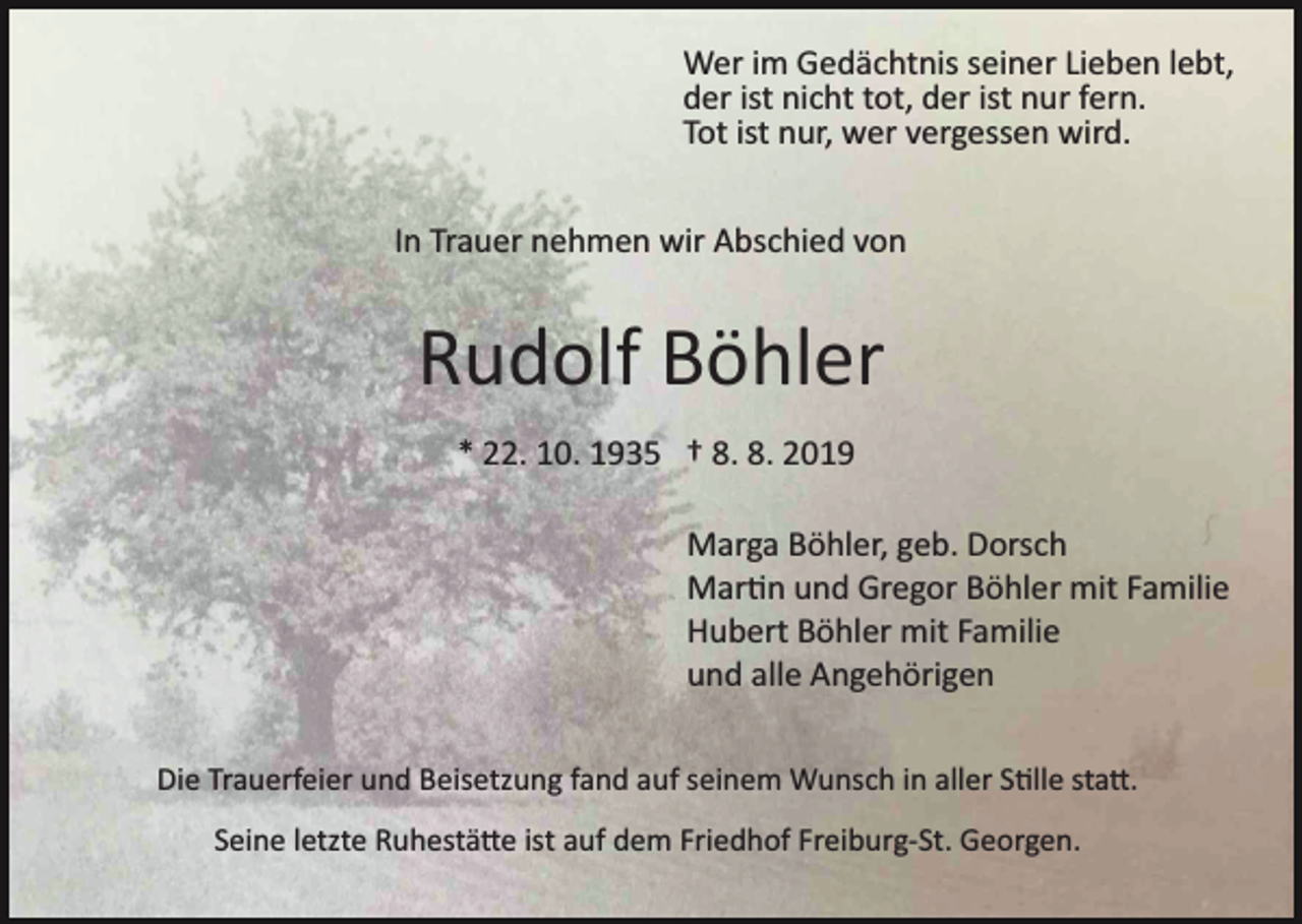 <p>Wer im Gedächtnis seiner Lieben lebt,<br />der ist nicht tot, der ist nur fern.<br />Tot ist nur, wer vergessen wird.<br />In Trauer nehmen wir Abschied von</p><p>Rudolf Böhler<br />* 22. 10. 1935 † 8. 8. 2019<br />Marga Böhler, geb. Dorsch<br />Mar�n und Gregor Böhler mit Familie<br />Hubert Böhler mit Familie<br />und alle Angehörigen<br />Die Trauerfeier und Beisetzung fand auf seinem Wunsch in aller S�lle sta�.<br />Seine letzte Ruhestä�e ist auf dem Friedhof Freiburg­St. Georgen.</p>