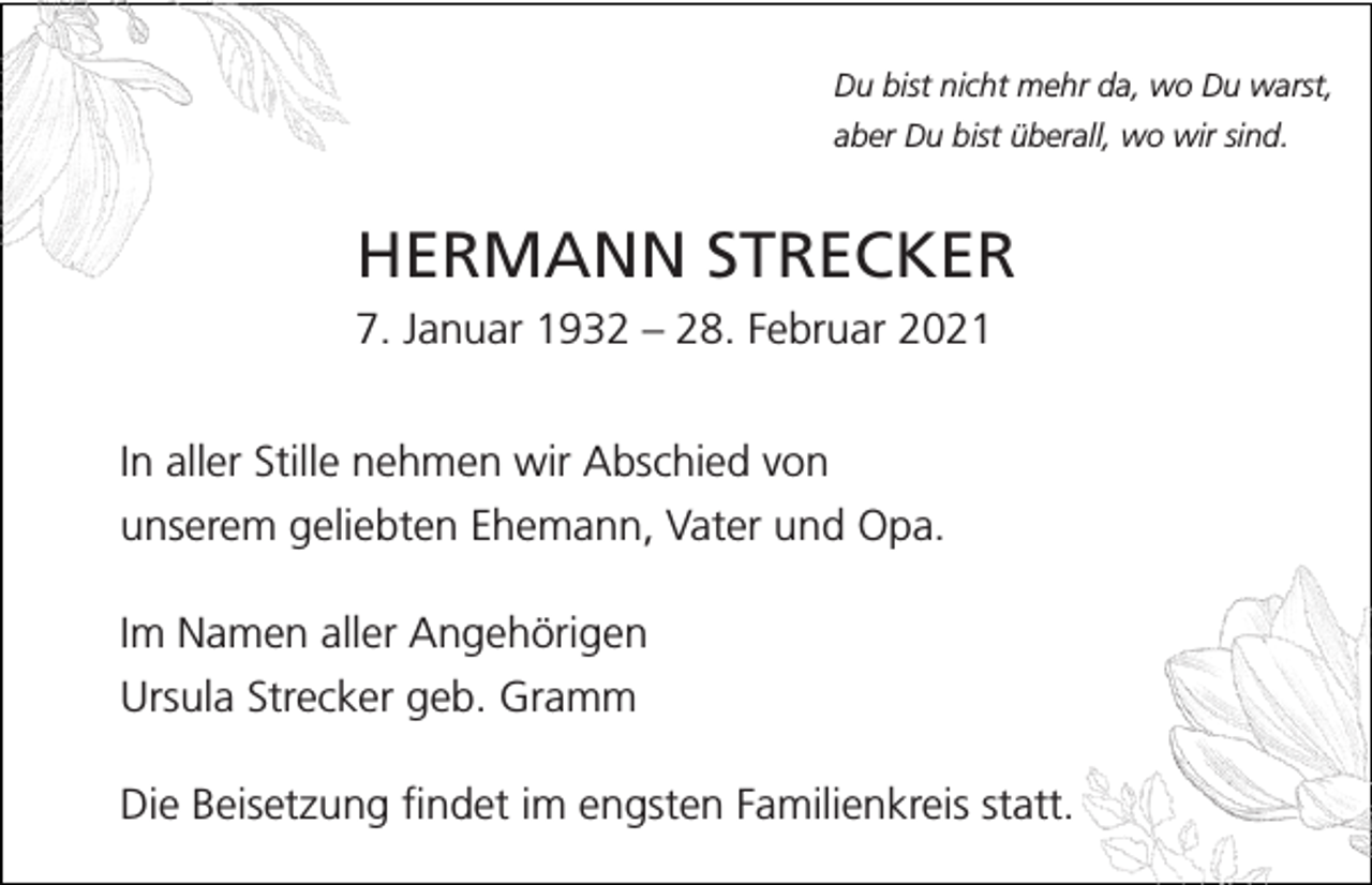 <p>Du bist nicht mehr da, wo Du warst,<br />aber Du bist überall, wo wir sind.</p><p>HERMANN STRECKER<br />7. Januar 1932 – 28. Februar 2021<br />In aller Stille nehmen wir Abschied von<br />unserem geliebten Ehemann, Vater und Opa.<br />Im Namen aller Angehörigen<br />Ursula Strecker geb. Gramm<br />Die Beisetzung findet im engsten Familienkreis statt.</p>