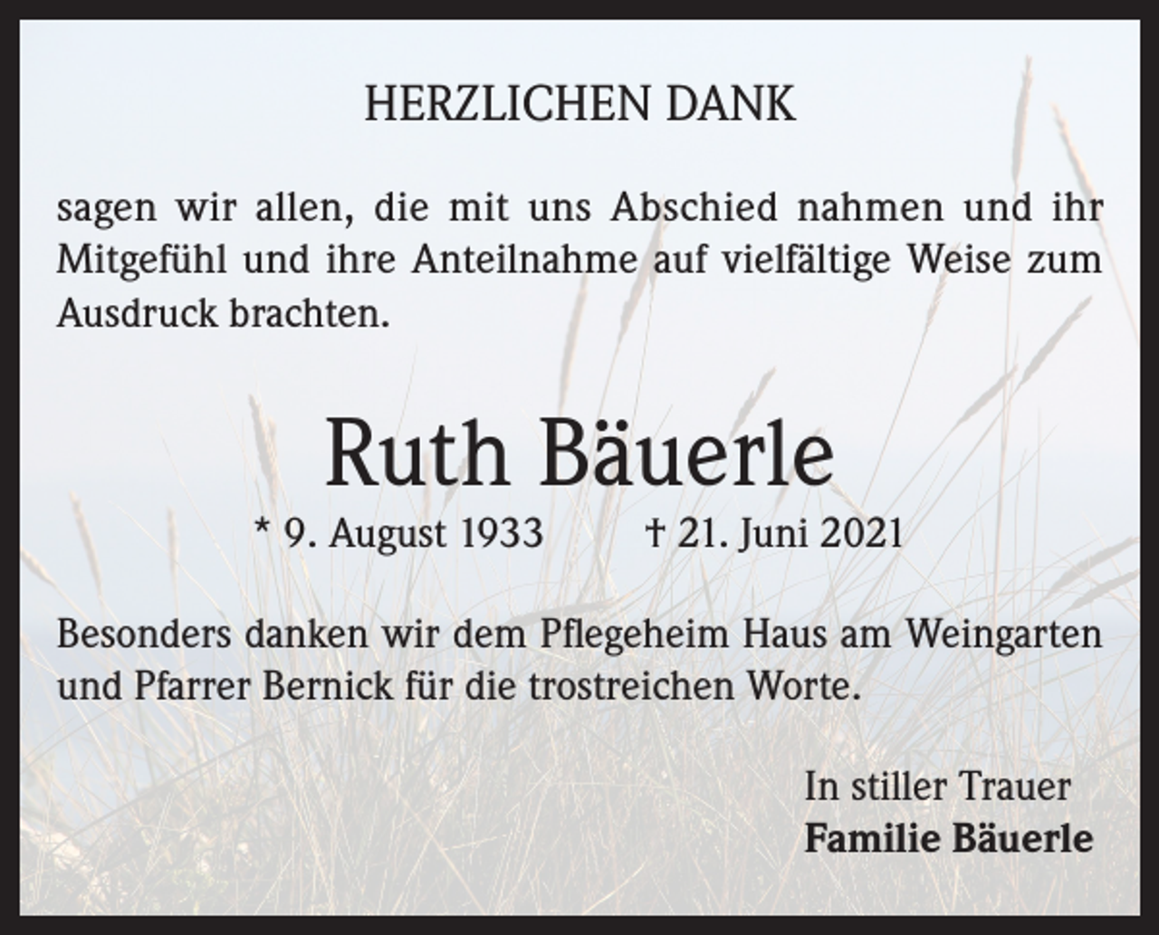 <p>HERZLICHEN DANK<br />sagen wir allen, die mit uns Abschied nahmen und ihr<br />Mitgefühl und ihre Anteilnahme auf vielfältige Weise zum<br />Ausdruck brachten.</p><p>Ruth Bäuerle</p><p>* 9. August 1933</p><p>† 21. Juni 2021</p><p>Besonders danken wir dem Pflegeheim Haus am Weingarten<br />und Pfarrer Bernick für die trostreichen Worte.<br />In stiller Trauer<br />Familie Bäuerle</p>
