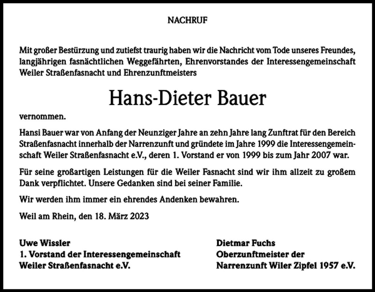 <p>NACHRUF<br />Mit großer Bestürzung und zutiefst traurig haben wir die Nachricht vom Tode unseres Freundes,<br />langjährigen fasnächtlichen Weggefährten, Ehrenvorstandes der Interessengemeinschaft<br />Weiler Straßenfasnacht und Ehrenzunftmeisters</p><p>vernommen.</p><p>Hans-Dieter Bauer</p><p>Hansi Bauer war von Anfang der Neunziger Jahre an zehn Jahre lang Zunftrat für den Bereich<br />Straßenfasnacht innerhalb der Narrenzunft und gründete im Jahre 1999 die Interessengemeinschaft Weiler Straßenfasnacht e.V., deren 1. Vorstand er von 1999 bis zum Jahr 2007 war.<br />Für seine großartigen Leistungen für die Weiler Fasnacht sind wir ihm allzeit zu großem<br />Dank verpflichtet. Unsere Gedanken sind bei seiner Familie.<br />Wir werden ihm immer ein ehrendes Andenken bewahren.<br />Weil am Rhein, den 18. März 2023<br />Uwe Wissler<br />1. Vorstand der Interessengemeinschaft<br />Weiler Straßenfasnacht e.V.</p><p>Dietmar Fuchs<br />Oberzunftmeister der<br />Narrenzunft Wiler Zipfel 1957 e.V.</p>