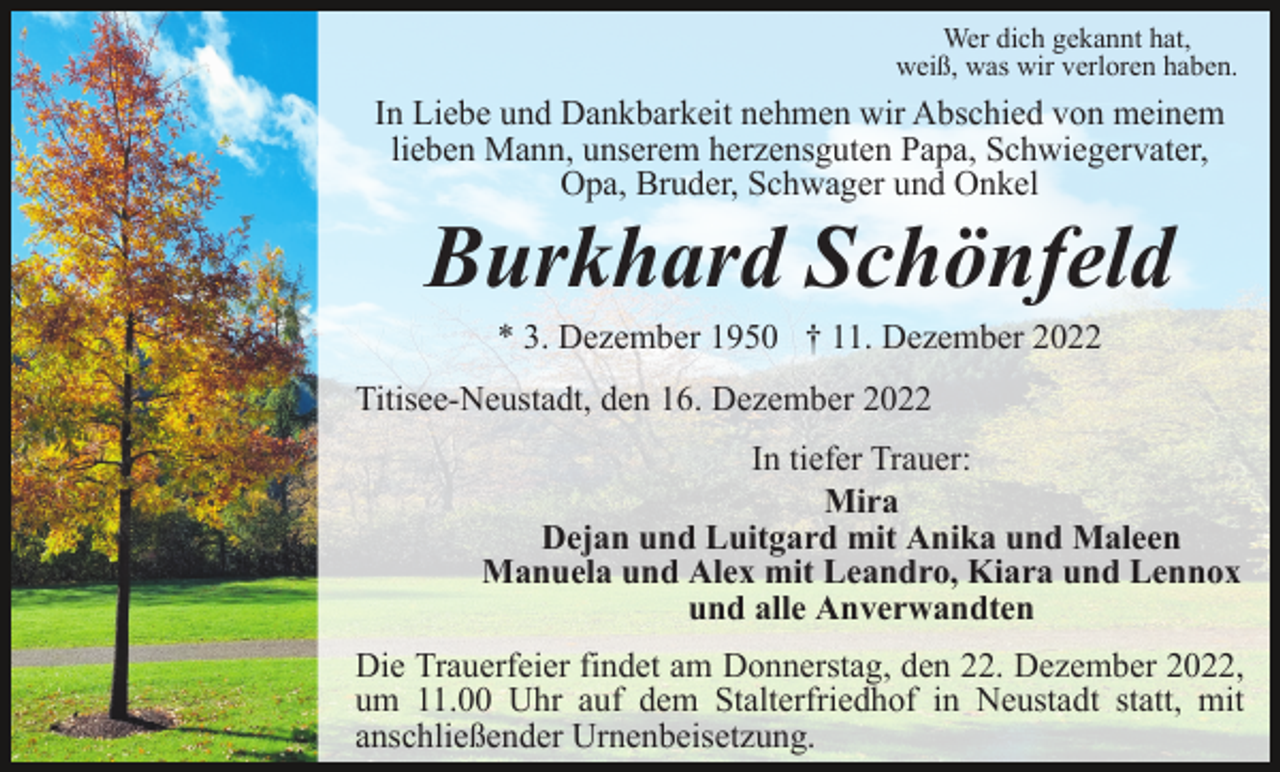 <p>Wer dich gekannt hat,<br />weiß, was wir verloren haben.</p><p>In Liebe und Dankbarkeit nehmen wir Abschied von meinem<br />lieben Mann, unserem herzensguten Papa, Schwiegervater,<br />Opa, Bruder, Schwager und Onkel</p><p>Burkhard Schönfeld<br />* 3. Dezember 1950 † 11. Dezember 2022<br />Titisee-Neustadt, den 16. Dezember 2022<br />In tiefer Trauer:<br />Mira<br />Dejan und Luitgard mit Anika und Maleen<br />Manuela und Alex mit Leandro, Kiara und Lennox<br />und alle Anverwandten<br />Die Trauerfeier findet am Donnerstag, den 22. Dezember 2022,<br />um 11.00 Uhr auf dem Stalterfriedhof in Neustadt statt, mit<br />anschließender Urnenbeisetzung.</p>