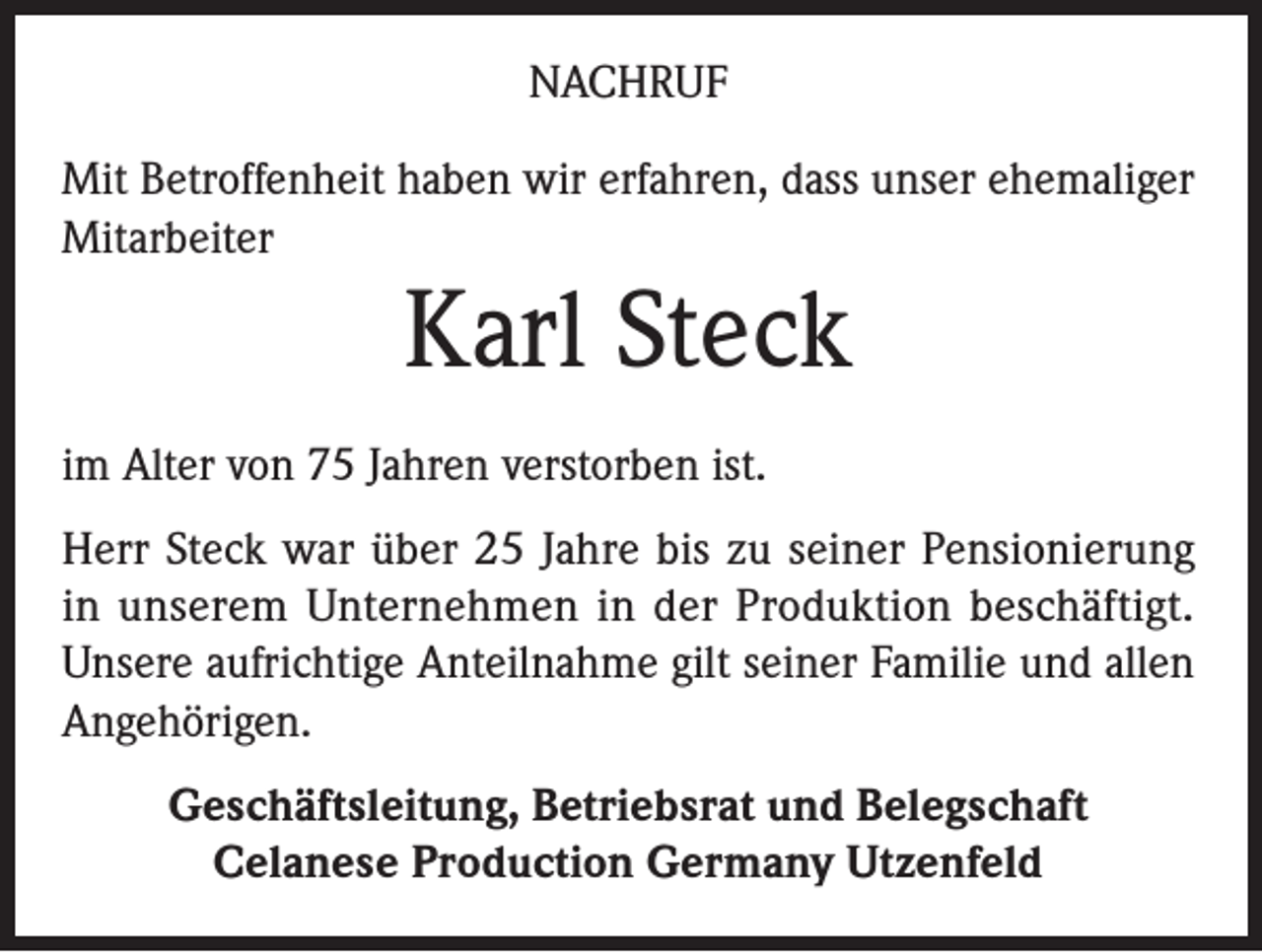 <p>NACHRUF<br />Mit Betroffenheit haben wir erfahren, dass unser ehemaliger<br />Mitarbeiter</p><p>Karl Steck<br />im Alter von 75 Jahren verstorben ist.<br />Herr Steck war über 25 Jahre bis zu seiner Pensionierung<br />in unserem Unternehmen in der Produktion beschäftigt.<br />Unsere aufrichtige Anteilnahme gilt seiner Familie und allen<br />Angehörigen.<br />Geschäftsleitung, Betriebsrat und Belegschaft<br />Celanese Production Germany Utzenfeld</p>