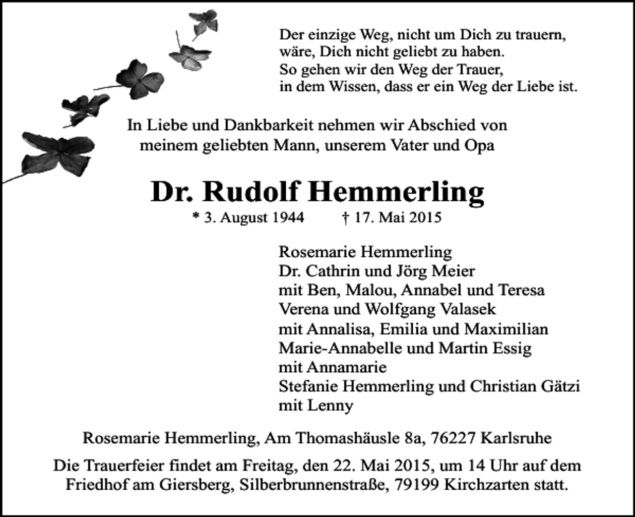 <p>Der einzige Weg, nicht um Dich zu trauern,<br />wäre, Dich nicht geliebt zu haben.<br />So gehen wir den Weg der Trauer,<br />in dem Wissen, dass er ein Weg der Liebe ist.</p><p>In Liebe und Dankbarkeit nehmen wir Abschied von<br />meinem geliebten Mann, unserem Vater und Opa</p><p>Dr. Rudolf Hemmerling<br />* 3. August 1944</p><p>† 17. Mai 2015</p><p>Rosemarie Hemmerling<br />Dr. Cathrin und Jörg Meier<br />mit Ben, Malou, Annabel und Teresa<br />Verena und Wolfgang Valasek<br />mit Annalisa, Emilia und Maximilian<br />Marie-Annabelle und Martin Essig<br />mit Annamarie<br />Stefanie Hemmerling und Christian Gätzi<br />mit Lenny<br />Rosemarie Hemmerling, Am Thomashäusle 8a, 76227 Karlsruhe<br />Die Trauerfeier findet am Freitag, den 22. Mai 2015, um 14 Uhr auf dem<br />Friedhof am Giersberg, Silberbrunnenstraße, 79199 Kirchzarten statt.</p>