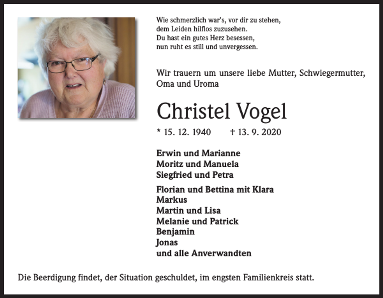 <p>Wie schmerzlich war’s, vor dir zu stehen,<br />dem Leiden hilflos zuzusehen.<br />Du hast ein gutes Herz besessen,<br />nun ruht es still und unvergessen.</p><p>Wir trauern um unsere liebe Mutter, Schwiegermutter,<br />Oma und Uroma</p><p>Christel Vogel<br />* 15. 12. 1940 † 13. 9. 2020<br />Erwin und Marianne<br />Moritz und Manuela<br />Siegfried und Petra<br />Florian und Bettina mit Klara<br />Markus<br />Martin und Lisa<br />Melanie und Patrick<br />Benjamin<br />Jonas<br />und alle Anverwandten<br />Die Beerdigung findet, der Situation geschuldet, im engsten Familienkreis statt.</p>