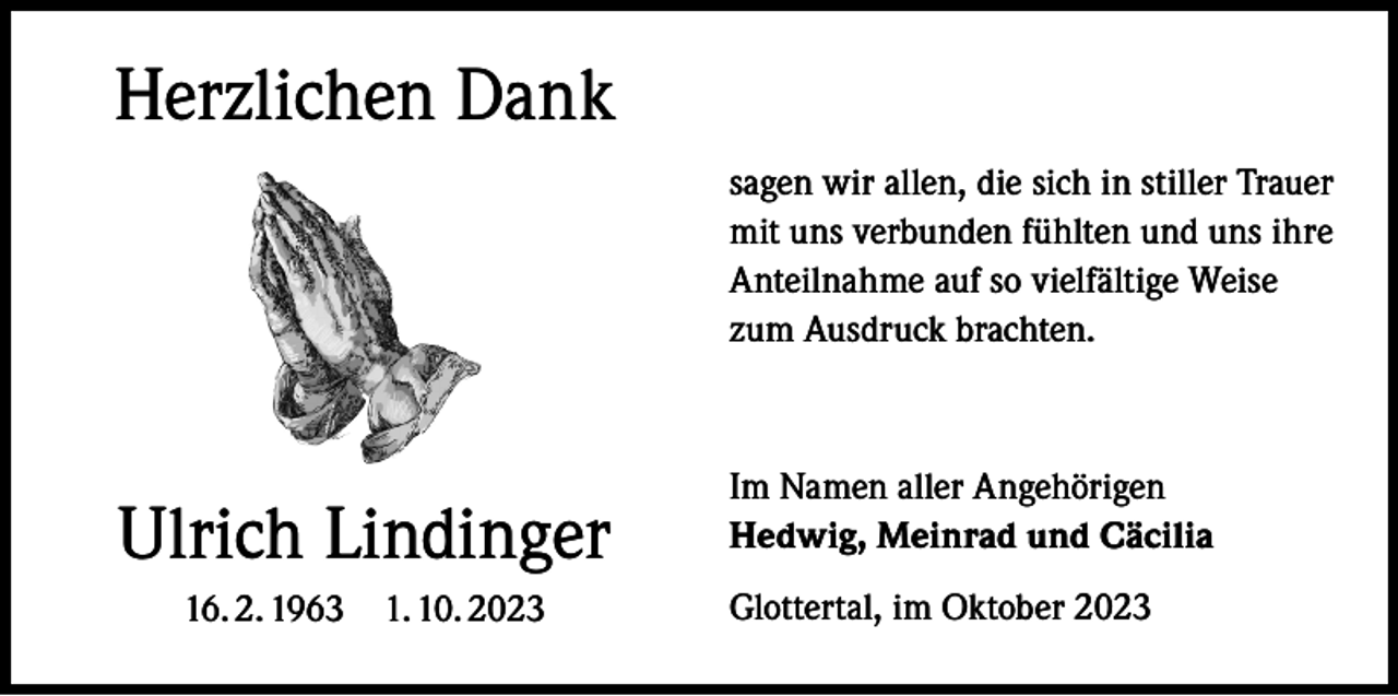 <p>Herzlichen Dank<br />sagen wir allen, die sich in stiller Trauer<br />mit uns verbunden fühlten und uns ihre<br />Anteilnahme auf so vielfältige Weise<br />zum Ausdruck brachten.</p><p>Ulrich Lindinger<br />16. 2. 1963 1. 10. 2023</p><p>Im Namen aller Angehörigen<br />Hedwig, Meinrad und Cäcilia<br />Glottertal, im Oktober 2023</p>